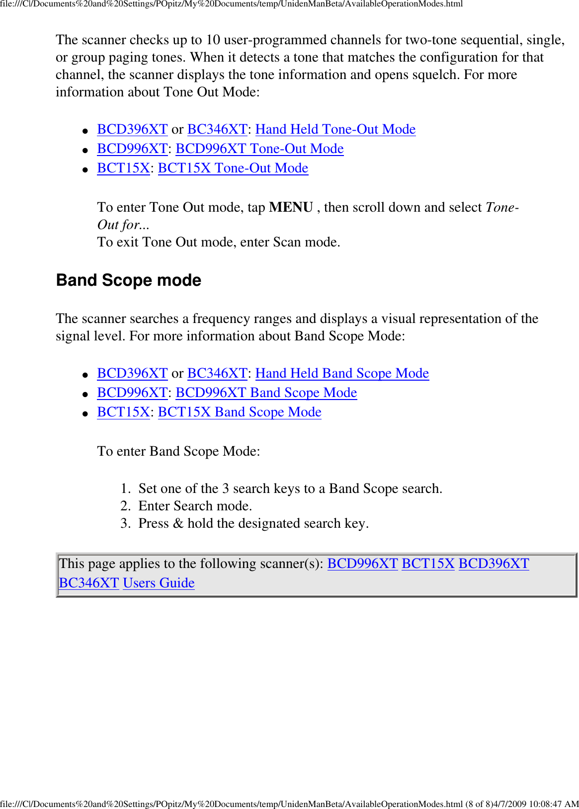 file:///C|/Documents%20and%20Settings/POpitz/My%20Documents/temp/UnidenManBeta/AvailableOperationModes.htmlThe scanner checks up to 10 user-programmed channels for two-tone sequential, single, or group paging tones. When it detects a tone that matches the configuration for that channel, the scanner displays the tone information and opens squelch. For more information about Tone Out Mode: ●     BCD396XT or BC346XT: Hand Held Tone-Out Mode ●     BCD996XT: BCD996XT Tone-Out Mode ●     BCT15X: BCT15X Tone-Out Mode To enter Tone Out mode, tap MENU , then scroll down and select Tone-Out for...  To exit Tone Out mode, enter Scan mode. Band Scope mode The scanner searches a frequency ranges and displays a visual representation of the signal level. For more information about Band Scope Mode: ●     BCD396XT or BC346XT: Hand Held Band Scope Mode ●     BCD996XT: BCD996XT Band Scope Mode ●     BCT15X: BCT15X Band Scope Mode To enter Band Scope Mode: 1.  Set one of the 3 search keys to a Band Scope search. 2.  Enter Search mode. 3.  Press &amp; hold the designated search key. This page applies to the following scanner(s): BCD996XT BCT15X BCD396XT BC346XT Users Guide file:///C|/Documents%20and%20Settings/POpitz/My%20Documents/temp/UnidenManBeta/AvailableOperationModes.html (8 of 8)4/7/2009 10:08:47 AM