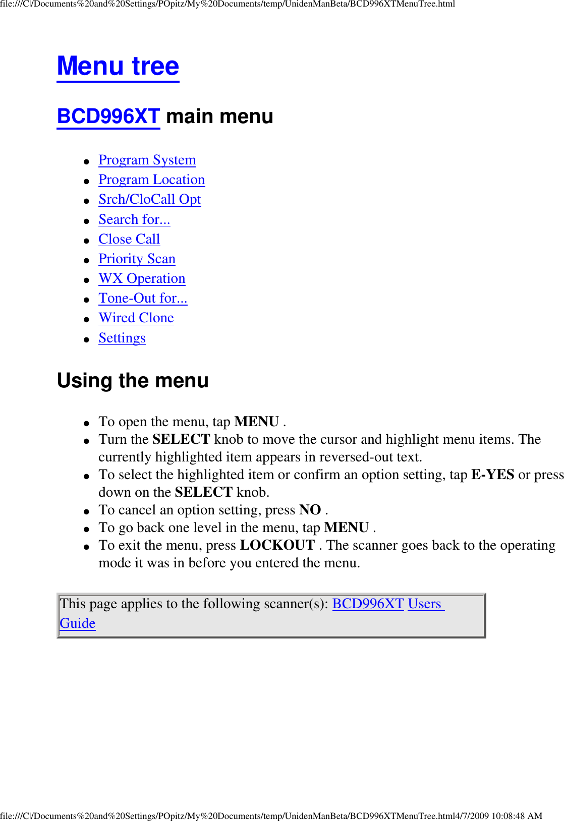 file:///C|/Documents%20and%20Settings/POpitz/My%20Documents/temp/UnidenManBeta/BCD996XTMenuTree.htmlMenu tree BCD996XT main menu ●     Program System ●     Program Location ●     Srch/CloCall Opt ●     Search for... ●     Close Call ●     Priority Scan ●     WX Operation ●     Tone-Out for... ●     Wired Clone ●     Settings Using the menu ●     To open the menu, tap MENU . ●     Turn the SELECT knob to move the cursor and highlight menu items. The currently highlighted item appears in reversed-out text. ●     To select the highlighted item or confirm an option setting, tap E-YES or press down on the SELECT knob. ●     To cancel an option setting, press NO . ●     To go back one level in the menu, tap MENU . ●     To exit the menu, press LOCKOUT . The scanner goes back to the operating mode it was in before you entered the menu. This page applies to the following scanner(s): BCD996XT Users Guide file:///C|/Documents%20and%20Settings/POpitz/My%20Documents/temp/UnidenManBeta/BCD996XTMenuTree.html4/7/2009 10:08:48 AM