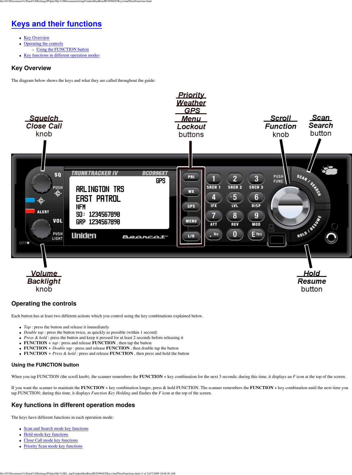 file:///C|/Documents%20and%20Settings/POpitz/My%20Documents/temp/UnidenManBeta/BCD996XTKeysAndTheirFunctions.htmlKeys and their functions ●     Key Overview ●     Operating the controls ❍     Using the FUNCTION button ●     Key functions in different operation modes Key Overview The diagram below shows the keys and what they are called throughout the guide:  Operating the controls Each button has at least two different actions which you control using the key combinations explained below. ●     Tap : press the button and release it immediately ●     Double tap : press the button twice, as quickly as possible (within 1 second) ●     Press &amp; hold : press the button and keep it pressed for at least 2 seconds before releasing it ●     FUNCTION + tap : press and release FUNCTION , then tap the button ●     FUNCTION + Double tap : press and release FUNCTION , then double tap the button ●     FUNCTION + Press &amp; hold : press and release FUNCTION , then press and hold the button Using the FUNCTION button When you tap FUNCTION (the scroll knob), the scanner remembers the FUNCTION + key combination for the next 3 seconds; during this time, it displays an F icon at the top of the screen. If you want the scanner to maintain the FUNCTION + key combination longer, press &amp; hold FUNCTION. The scanner remembers the FUNCTION + key combination until the next time you tap FUNCTION; during this time, it displays Function Key Holding and flashes the F icon at the top of the screen. Key functions in different operation modes The keys have different functions in each operation mode: ●     Scan and Search mode key functions ●     Hold mode key functions ●     Close Call mode key functions ●     Priority Scan mode key functions file:///C|/Documents%20and%20Settings/POpitz/My%20D...mp/UnidenManBeta/BCD996XTKeysAndTheirFunctions.html (1 of 2)4/7/2009 10:08:50 AM