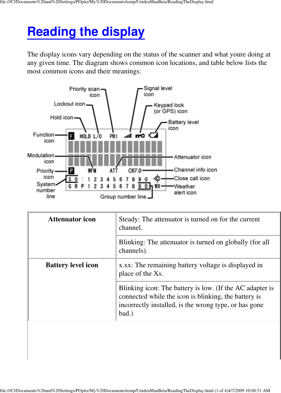 file:///C|/Documents%20and%20Settings/POpitz/My%20Documents/temp/UnidenManBeta/ReadingTheDisplay.htmlReading the display The display icons vary depending on the status of the scanner and what youre doing at any given time. The diagram shows common icon locations, and table below lists the most common icons and their meanings:  Attenuator icon  Steady: The attenuator is turned on for the current channel. Blinking: The attenuator is turned on globally (for all channels). Battery level icon  x.xx: The remaining battery voltage is displayed in place of the Xs. Blinking icon: The battery is low. (If the AC adapter is connected while the icon is blinking, the battery is incorrectly installed, is the wrong type, or has gone bad.) file:///C|/Documents%20and%20Settings/POpitz/My%20Documents/temp/UnidenManBeta/ReadingTheDisplay.html (1 of 4)4/7/2009 10:08:51 AM