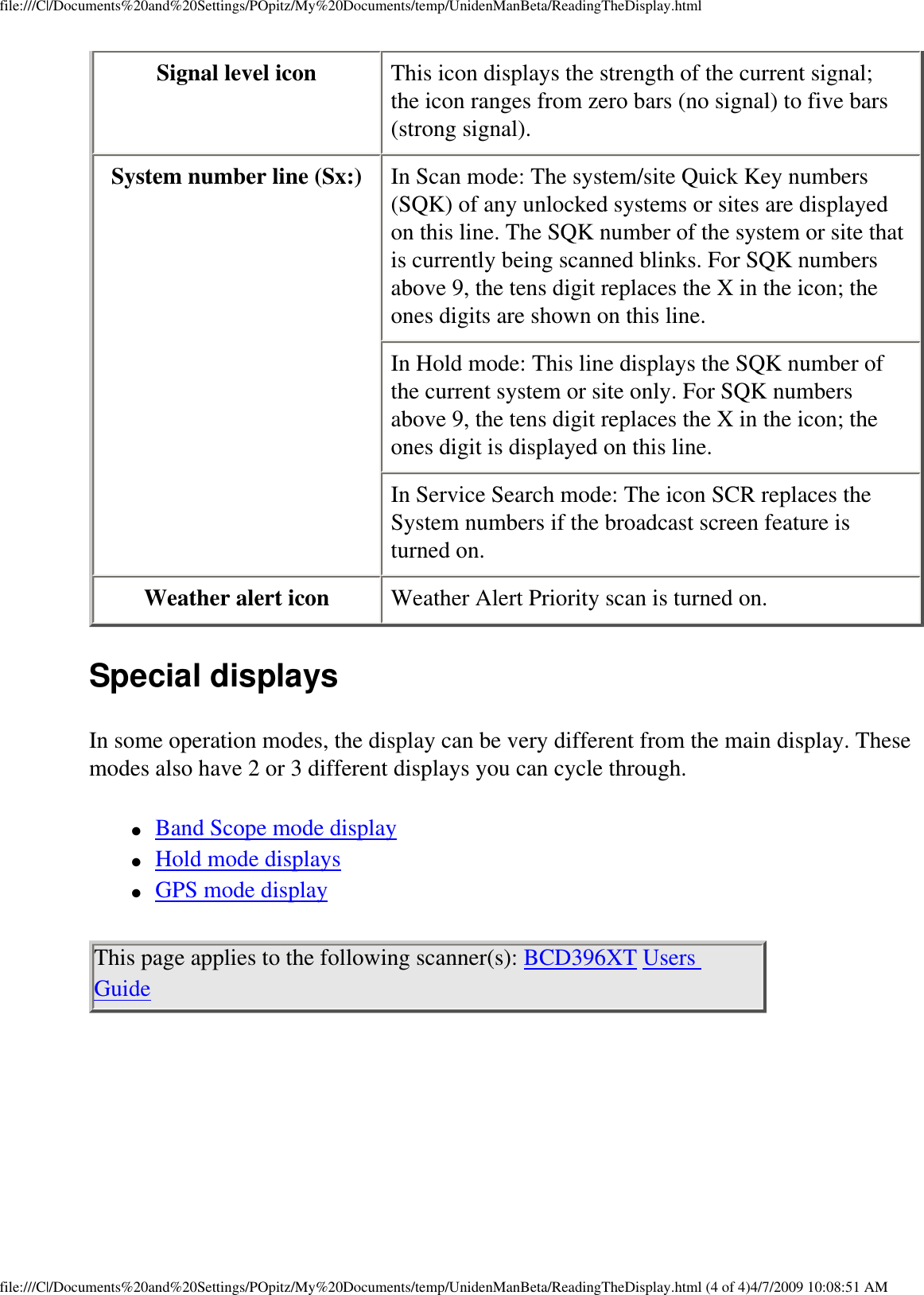 file:///C|/Documents%20and%20Settings/POpitz/My%20Documents/temp/UnidenManBeta/ReadingTheDisplay.htmlSignal level icon  This icon displays the strength of the current signal; the icon ranges from zero bars (no signal) to five bars (strong signal). System number line (Sx:)  In Scan mode: The system/site Quick Key numbers (SQK) of any unlocked systems or sites are displayed on this line. The SQK number of the system or site that is currently being scanned blinks. For SQK numbers above 9, the tens digit replaces the X in the icon; the ones digits are shown on this line. In Hold mode: This line displays the SQK number of the current system or site only. For SQK numbers above 9, the tens digit replaces the X in the icon; the ones digit is displayed on this line. In Service Search mode: The icon SCR replaces the System numbers if the broadcast screen feature is turned on. Weather alert icon  Weather Alert Priority scan is turned on. Special displays In some operation modes, the display can be very different from the main display. These modes also have 2 or 3 different displays you can cycle through. ●     Band Scope mode display ●     Hold mode displays ●     GPS mode display This page applies to the following scanner(s): BCD396XT Users Guide file:///C|/Documents%20and%20Settings/POpitz/My%20Documents/temp/UnidenManBeta/ReadingTheDisplay.html (4 of 4)4/7/2009 10:08:51 AM