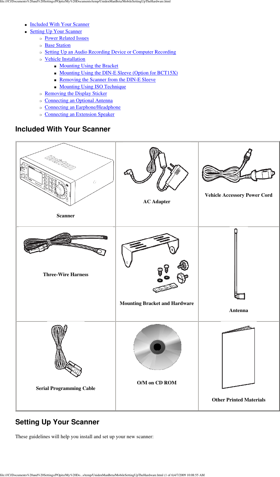 file:///C|/Documents%20and%20Settings/POpitz/My%20Documents/temp/UnidenManBeta/MobileSettingUpTheHardware.html●     Included With Your Scanner ●     Setting Up Your Scanner ❍     Power Related Issues ❍     Base Station ❍     Setting Up an Audio Recording Device or Computer Recording ❍     Vehicle Installation ■     Mounting Using the Bracket ■     Mounting Using the DIN-E Sleeve (Option for BCT15X) ■     Removing the Scanner from the DIN-E Sleeve ■     Mounting Using ISO Technique ❍     Removing the Display Sticker ❍     Connecting an Optional Antenna ❍     Connecting an Earphone/Headphone ❍     Connecting an Extension Speaker Included With Your Scanner Scanner AC Adapter Vehicle Accessory Power Cord  Three-Wire Harness Mounting Bracket and Hardware Antenna  Serial Programming Cable O/M on CD ROM Other Printed Materials Setting Up Your Scanner These guidelines will help you install and set up your new scanner: file:///C|/Documents%20and%20Settings/POpitz/My%20Do...s/temp/UnidenManBeta/MobileSettingUpTheHardware.html (1 of 6)4/7/2009 10:08:55 AM