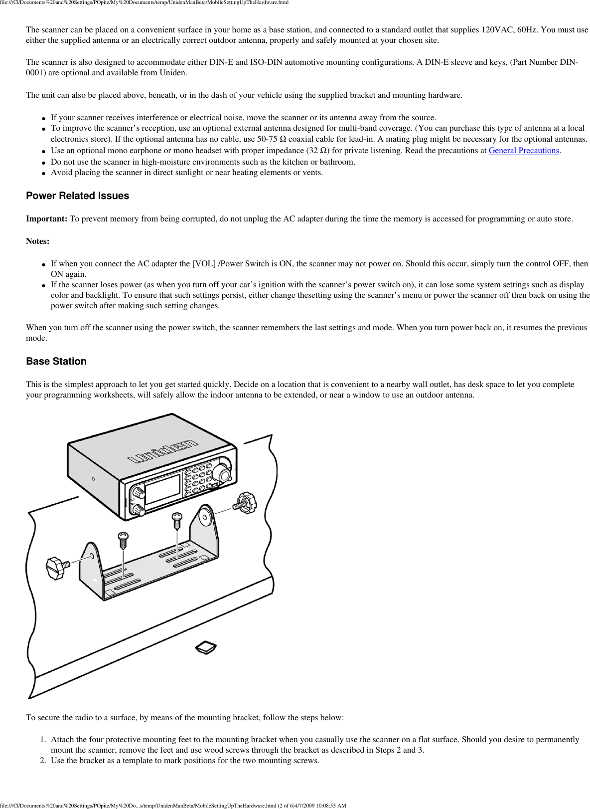 file:///C|/Documents%20and%20Settings/POpitz/My%20Documents/temp/UnidenManBeta/MobileSettingUpTheHardware.htmlThe scanner can be placed on a convenient surface in your home as a base station, and connected to a standard outlet that supplies 120VAC, 60Hz. You must use either the supplied antenna or an electrically correct outdoor antenna, properly and safely mounted at your chosen site. The scanner is also designed to accommodate either DIN-E and ISO-DIN automotive mounting configurations. A DIN-E sleeve and keys, (Part Number DIN-0001) are optional and available from Uniden. The unit can also be placed above, beneath, or in the dash of your vehicle using the supplied bracket and mounting hardware. ●     If your scanner receives interference or electrical noise, move the scanner or its antenna away from the source. ●     To improve the scanner’s reception, use an optional external antenna designed for multi-band coverage. (You can purchase this type of antenna at a local electronics store). If the optional antenna has no cable, use 50-75 Ω coaxial cable for lead-in. A mating plug might be necessary for the optional antennas. ●     Use an optional mono earphone or mono headset with proper impedance (32 Ω) for private listening. Read the precautions at General Precautions. ●     Do not use the scanner in high-moisture environments such as the kitchen or bathroom. ●     Avoid placing the scanner in direct sunlight or near heating elements or vents. Power Related Issues Important: To prevent memory from being corrupted, do not unplug the AC adapter during the time the memory is accessed for programming or auto store. Notes: ●     If when you connect the AC adapter the [VOL] /Power Switch is ON, the scanner may not power on. Should this occur, simply turn the control OFF, then ON again. ●     If the scanner loses power (as when you turn off your car’s ignition with the scanner’s power switch on), it can lose some system settings such as display color and backlight. To ensure that such settings persist, either change thesetting using the scanner’s menu or power the scanner off then back on using the power switch after making such setting changes. When you turn off the scanner using the power switch, the scanner remembers the last settings and mode. When you turn power back on, it resumes the previous mode. Base Station This is the simplest approach to let you get started quickly. Decide on a location that is convenient to a nearby wall outlet, has desk space to let you complete your programming worksheets, will safely allow the indoor antenna to be extended, or near a window to use an outdoor antenna.  To secure the radio to a surface, by means of the mounting bracket, follow the steps below: 1.  Attach the four protective mounting feet to the mounting bracket when you casually use the scanner on a flat surface. Should you desire to permanently mount the scanner, remove the feet and use wood screws through the bracket as described in Steps 2 and 3. 2.  Use the bracket as a template to mark positions for the two mounting screws. file:///C|/Documents%20and%20Settings/POpitz/My%20Do...s/temp/UnidenManBeta/MobileSettingUpTheHardware.html (2 of 6)4/7/2009 10:08:55 AM