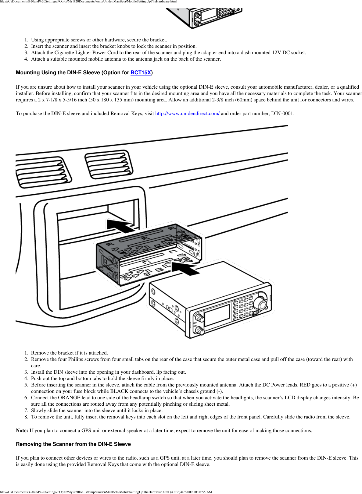 file:///C|/Documents%20and%20Settings/POpitz/My%20Documents/temp/UnidenManBeta/MobileSettingUpTheHardware.html 1.  Using appropriate screws or other hardware, secure the bracket. 2.  Insert the scanner and insert the bracket knobs to lock the scanner in position. 3.  Attach the Cigarette Lighter Power Cord to the rear of the scanner and plug the adapter end into a dash mounted 12V DC socket. 4.  Attach a suitable mounted mobile antenna to the antenna jack on the back of the scanner. Mounting Using the DIN-E Sleeve (Option for BCT15X) If you are unsure about how to install your scanner in your vehicle using the optional DIN-E sleeve, consult your automobile manufacturer, dealer, or a qualified installer. Before installing, confirm that your scanner fits in the desired mounting area and you have all the necessary materials to complete the task. Your scanner requires a 2 x 7-1/8 x 5-5/16 inch (50 x 180 x 135 mm) mounting area. Allow an additional 2-3/8 inch (60mm) space behind the unit for connectors and wires. To purchase the DIN-E sleeve and included Removal Keys, visit http://www.unidendirect.com/ and order part number, DIN-0001.  1.  Remove the bracket if it is attached. 2.  Remove the four Philips screws from four small tabs on the rear of the case that secure the outer metal case and pull off the case (toward the rear) with care. 3.  Install the DIN sleeve into the opening in your dashboard, lip facing out. 4.  Push out the top and bottom tabs to hold the sleeve firmly in place. 5.  Before inserting the scanner in the sleeve, attach the cable from the previously mounted antenna. Attach the DC Power leads. RED goes to a positive (+)connection on your fuse block while BLACK connects to the vehicle’s chassis ground (-). 6.  Connect the ORANGE lead to one side of the headlamp switch so that when you activate the headlights, the scanner’s LCD display changes intensity. Be sure all the connections are routed away from any potentially pinching or slicing sheet metal. 7.  Slowly slide the scanner into the sleeve until it locks in place. 8.  To remove the unit, fully insert the removal keys into each slot on the left and right edges of the front panel. Carefully slide the radio from the sleeve. Note: If you plan to connect a GPS unit or external speaker at a later time, expect to remove the unit for ease of making those connections. Removing the Scanner from the DIN-E Sleeve If you plan to connect other devices or wires to the radio, such as a GPS unit, at a later time, you should plan to remove the scanner from the DIN-E sleeve. This is easily done using the provided Removal Keys that come with the optional DIN-E sleeve. file:///C|/Documents%20and%20Settings/POpitz/My%20Do...s/temp/UnidenManBeta/MobileSettingUpTheHardware.html (4 of 6)4/7/2009 10:08:55 AM