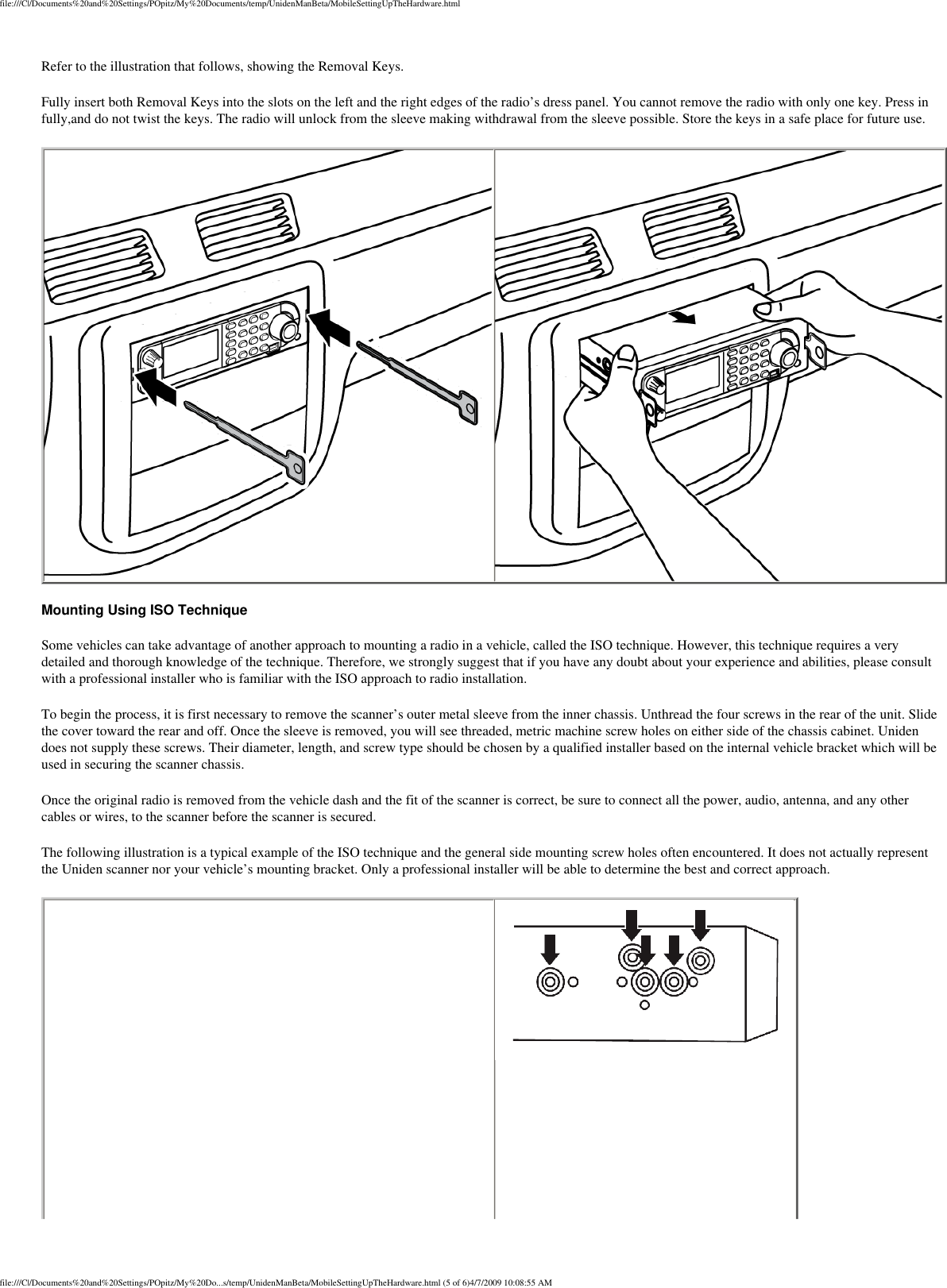 file:///C|/Documents%20and%20Settings/POpitz/My%20Documents/temp/UnidenManBeta/MobileSettingUpTheHardware.htmlRefer to the illustration that follows, showing the Removal Keys. Fully insert both Removal Keys into the slots on the left and the right edges of the radio’s dress panel. You cannot remove the radio with only one key. Press in fully,and do not twist the keys. The radio will unlock from the sleeve making withdrawal from the sleeve possible. Store the keys in a safe place for future use.    Mounting Using ISO Technique Some vehicles can take advantage of another approach to mounting a radio in a vehicle, called the ISO technique. However, this technique requires a very detailed and thorough knowledge of the technique. Therefore, we strongly suggest that if you have any doubt about your experience and abilities, please consult with a professional installer who is familiar with the ISO approach to radio installation. To begin the process, it is first necessary to remove the scanner’s outer metal sleeve from the inner chassis. Unthread the four screws in the rear of the unit. Slide the cover toward the rear and off. Once the sleeve is removed, you will see threaded, metric machine screw holes on either side of the chassis cabinet. Uniden does not supply these screws. Their diameter, length, and screw type should be chosen by a qualified installer based on the internal vehicle bracket which will be used in securing the scanner chassis. Once the original radio is removed from the vehicle dash and the fit of the scanner is correct, be sure to connect all the power, audio, antenna, and any other cables or wires, to the scanner before the scanner is secured. The following illustration is a typical example of the ISO technique and the general side mounting screw holes often encountered. It does not actually represent the Uniden scanner nor your vehicle’s mounting bracket. Only a professional installer will be able to determine the best and correct approach.  file:///C|/Documents%20and%20Settings/POpitz/My%20Do...s/temp/UnidenManBeta/MobileSettingUpTheHardware.html (5 of 6)4/7/2009 10:08:55 AM