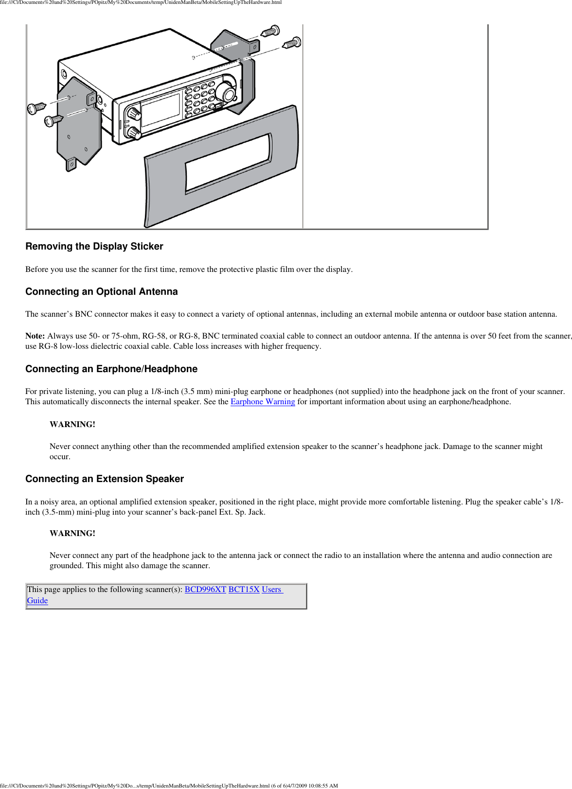 file:///C|/Documents%20and%20Settings/POpitz/My%20Documents/temp/UnidenManBeta/MobileSettingUpTheHardware.html Removing the Display Sticker Before you use the scanner for the first time, remove the protective plastic film over the display. Connecting an Optional Antenna The scanner’s BNC connector makes it easy to connect a variety of optional antennas, including an external mobile antenna or outdoor base station antenna. Note: Always use 50- or 75-ohm, RG-58, or RG-8, BNC terminated coaxial cable to connect an outdoor antenna. If the antenna is over 50 feet from the scanner, use RG-8 low-loss dielectric coaxial cable. Cable loss increases with higher frequency. Connecting an Earphone/Headphone For private listening, you can plug a 1/8-inch (3.5 mm) mini-plug earphone or headphones (not supplied) into the headphone jack on the front of your scanner. This automatically disconnects the internal speaker. See the Earphone Warning for important information about using an earphone/headphone. WARNING! Never connect anything other than the recommended amplified extension speaker to the scanner’s headphone jack. Damage to the scanner might occur. Connecting an Extension Speaker In a noisy area, an optional amplified extension speaker, positioned in the right place, might provide more comfortable listening. Plug the speaker cable’s 1/8-inch (3.5-mm) mini-plug into your scanner’s back-panel Ext. Sp. Jack. WARNING! Never connect any part of the headphone jack to the antenna jack or connect the radio to an installation where the antenna and audio connection are grounded. This might also damage the scanner. This page applies to the following scanner(s): BCD996XT BCT15X Users Guide file:///C|/Documents%20and%20Settings/POpitz/My%20Do...s/temp/UnidenManBeta/MobileSettingUpTheHardware.html (6 of 6)4/7/2009 10:08:55 AM