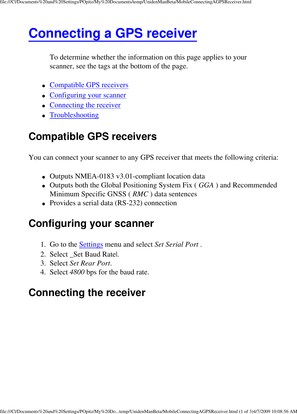 file:///C|/Documents%20and%20Settings/POpitz/My%20Documents/temp/UnidenManBeta/MobileConnectingAGPSReceiver.htmlConnecting a GPS receiver To determine whether the information on this page applies to your scanner, see the tags at the bottom of the page.●     Compatible GPS receivers ●     Configuring your scanner ●     Connecting the receiver ●     Troubleshooting Compatible GPS receivers You can connect your scanner to any GPS receiver that meets the following criteria: ●     Outputs NMEA-0183 v3.01-compliant location data ●     Outputs both the Global Positioning System Fix ( GGA ) and Recommended Minimum Specific GNSS ( RMC ) data sentences ●     Provides a serial data (RS-232) connection Configuring your scanner 1.  Go to the Settings menu and select Set Serial Port . 2.  Select _Set Baud Rate|. 3.  Select Set Rear Port. 4.  Select 4800 bps for the baud rate. Connecting the receiver file:///C|/Documents%20and%20Settings/POpitz/My%20Do...temp/UnidenManBeta/MobileConnectingAGPSReceiver.html (1 of 3)4/7/2009 10:08:56 AM