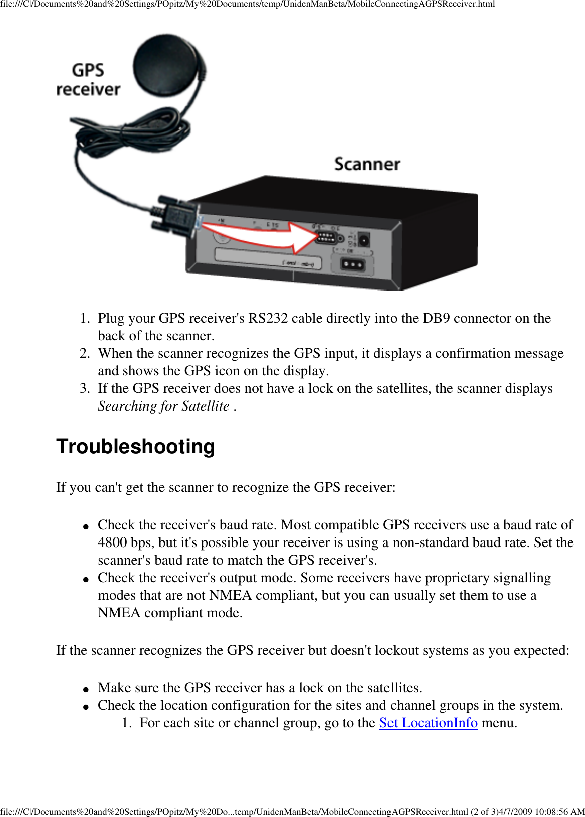 file:///C|/Documents%20and%20Settings/POpitz/My%20Documents/temp/UnidenManBeta/MobileConnectingAGPSReceiver.html 1.  Plug your GPS receiver&apos;s RS232 cable directly into the DB9 connector on the back of the scanner. 2.  When the scanner recognizes the GPS input, it displays a confirmation message and shows the GPS icon on the display. 3.  If the GPS receiver does not have a lock on the satellites, the scanner displays Searching for Satellite . Troubleshooting If you can&apos;t get the scanner to recognize the GPS receiver: ●     Check the receiver&apos;s baud rate. Most compatible GPS receivers use a baud rate of 4800 bps, but it&apos;s possible your receiver is using a non-standard baud rate. Set the scanner&apos;s baud rate to match the GPS receiver&apos;s. ●     Check the receiver&apos;s output mode. Some receivers have proprietary signalling modes that are not NMEA compliant, but you can usually set them to use a NMEA compliant mode. If the scanner recognizes the GPS receiver but doesn&apos;t lockout systems as you expected: ●     Make sure the GPS receiver has a lock on the satellites. ●     Check the location configuration for the sites and channel groups in the system. 1.  For each site or channel group, go to the Set LocationInfo menu. file:///C|/Documents%20and%20Settings/POpitz/My%20Do...temp/UnidenManBeta/MobileConnectingAGPSReceiver.html (2 of 3)4/7/2009 10:08:56 AM