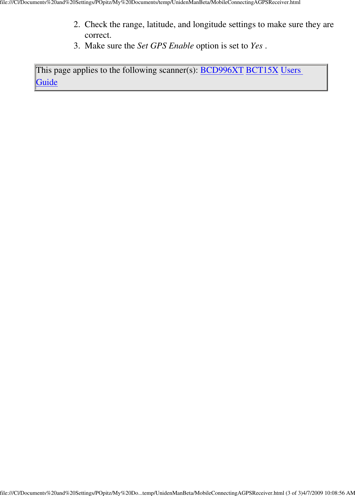 file:///C|/Documents%20and%20Settings/POpitz/My%20Documents/temp/UnidenManBeta/MobileConnectingAGPSReceiver.html2.  Check the range, latitude, and longitude settings to make sure they are correct. 3.  Make sure the Set GPS Enable option is set to Yes . This page applies to the following scanner(s): BCD996XT BCT15X Users Guide file:///C|/Documents%20and%20Settings/POpitz/My%20Do...temp/UnidenManBeta/MobileConnectingAGPSReceiver.html (3 of 3)4/7/2009 10:08:56 AM