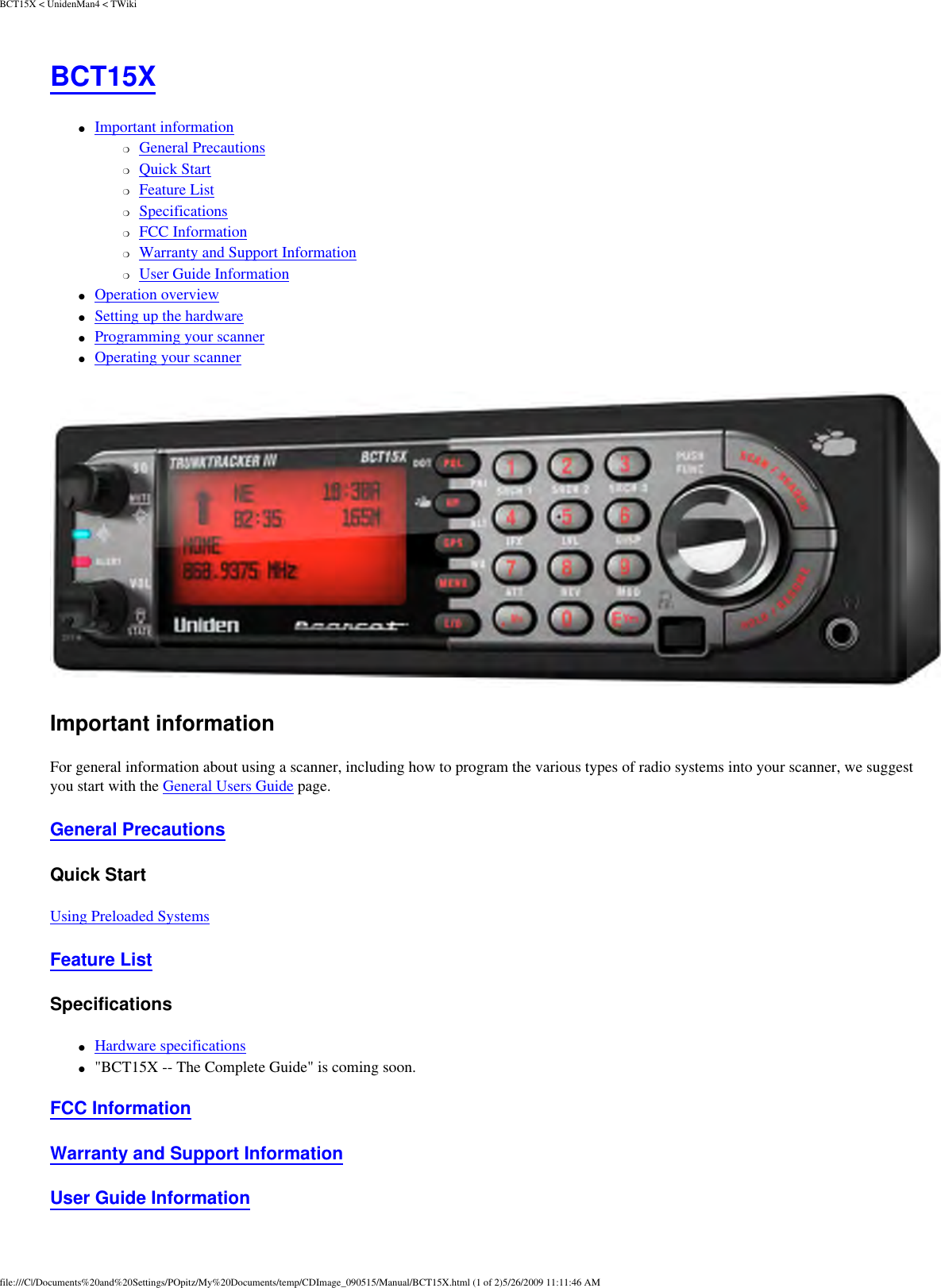 BCT15X &lt; UnidenMan4 &lt; TWikiBCT15X ●     Important information ❍     General Precautions ❍     Quick Start ❍     Feature List ❍     Specifications ❍     FCC Information ❍     Warranty and Support Information ❍     User Guide Information ●     Operation overview ●     Setting up the hardware ●     Programming your scanner ●     Operating your scanner  Important information For general information about using a scanner, including how to program the various types of radio systems into your scanner, we suggest you start with the General Users Guide page. General Precautions Quick Start Using Preloaded Systems Feature List Specifications ●     Hardware specifications ●     &quot;BCT15X -- The Complete Guide&quot; is coming soon. FCC Information Warranty and Support Information User Guide Information file:///C|/Documents%20and%20Settings/POpitz/My%20Documents/temp/CDImage_090515/Manual/BCT15X.html (1 of 2)5/26/2009 11:11:46 AM