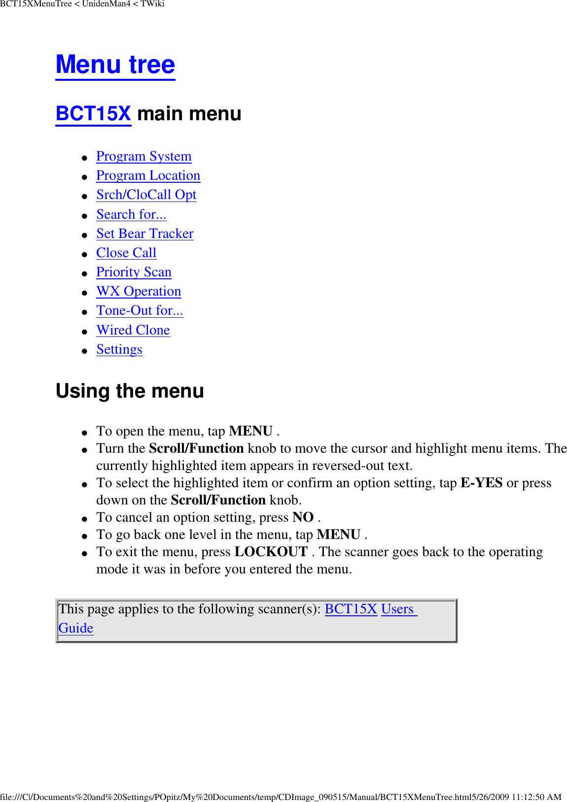 BCT15XMenuTree &lt; UnidenMan4 &lt; TWikiMenu tree BCT15X main menu ●     Program System ●     Program Location ●     Srch/CloCall Opt ●     Search for... ●     Set Bear Tracker ●     Close Call ●     Priority Scan ●     WX Operation ●     Tone-Out for... ●     Wired Clone ●     Settings Using the menu ●     To open the menu, tap MENU . ●     Turn the Scroll/Function knob to move the cursor and highlight menu items. The currently highlighted item appears in reversed-out text. ●     To select the highlighted item or confirm an option setting, tap E-YES or press down on the Scroll/Function knob. ●     To cancel an option setting, press NO . ●     To go back one level in the menu, tap MENU . ●     To exit the menu, press LOCKOUT . The scanner goes back to the operating mode it was in before you entered the menu. This page applies to the following scanner(s): BCT15X Users Guide file:///C|/Documents%20and%20Settings/POpitz/My%20Documents/temp/CDImage_090515/Manual/BCT15XMenuTree.html5/26/2009 11:12:50 AM