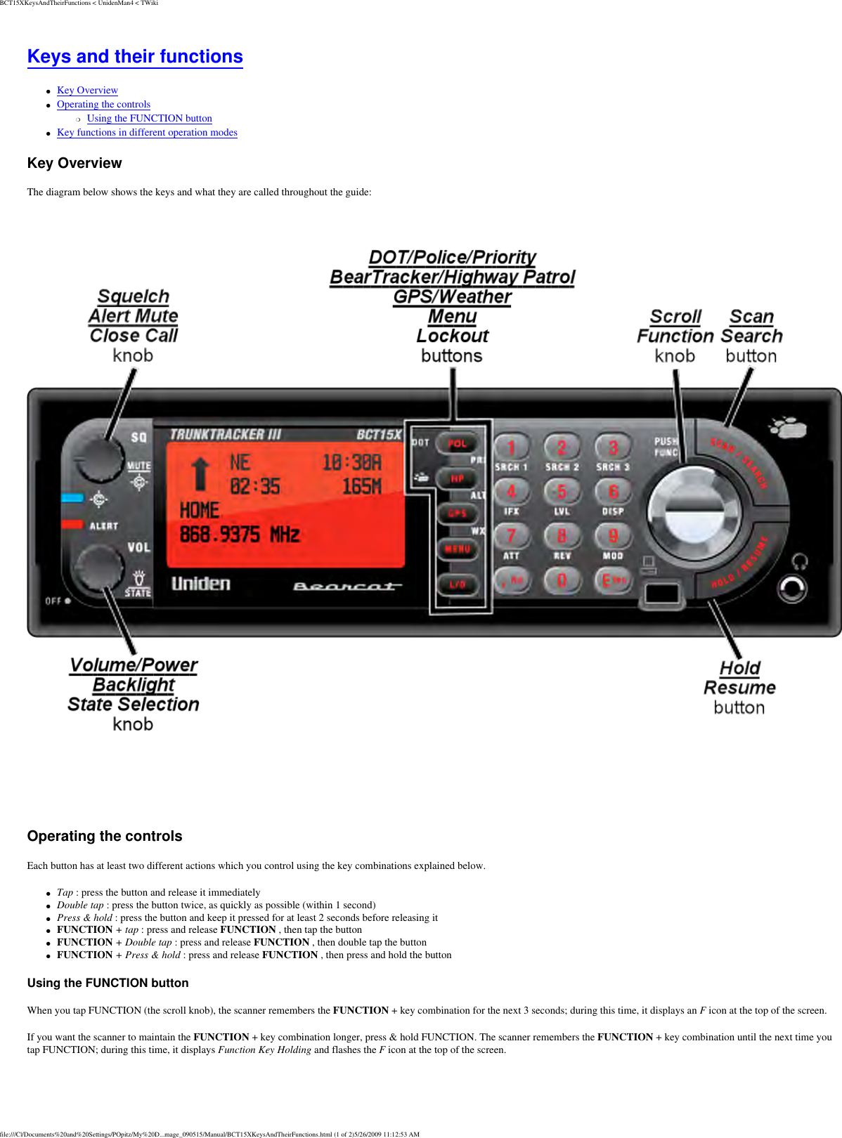 BCT15XKeysAndTheirFunctions &lt; UnidenMan4 &lt; TWikiKeys and their functions ●     Key Overview ●     Operating the controls ❍     Using the FUNCTION button ●     Key functions in different operation modes Key Overview The diagram below shows the keys and what they are called throughout the guide:  Operating the controls Each button has at least two different actions which you control using the key combinations explained below. ●     Tap : press the button and release it immediately ●     Double tap : press the button twice, as quickly as possible (within 1 second) ●     Press &amp; hold : press the button and keep it pressed for at least 2 seconds before releasing it ●     FUNCTION + tap : press and release FUNCTION , then tap the button ●     FUNCTION + Double tap : press and release FUNCTION , then double tap the button ●     FUNCTION + Press &amp; hold : press and release FUNCTION , then press and hold the button Using the FUNCTION button When you tap FUNCTION (the scroll knob), the scanner remembers the FUNCTION + key combination for the next 3 seconds; during this time, it displays an F icon at the top of the screen. If you want the scanner to maintain the FUNCTION + key combination longer, press &amp; hold FUNCTION. The scanner remembers the FUNCTION + key combination until the next time you tap FUNCTION; during this time, it displays Function Key Holding and flashes the F icon at the top of the screen. file:///C|/Documents%20and%20Settings/POpitz/My%20D...mage_090515/Manual/BCT15XKeysAndTheirFunctions.html (1 of 2)5/26/2009 11:12:53 AM