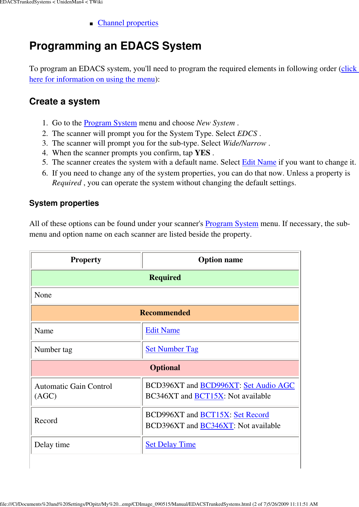 EDACSTrunkedSystems &lt; UnidenMan4 &lt; TWiki■     Channel properties Programming an EDACS System To program an EDACS system, you&apos;ll need to program the required elements in following order (click here for information on using the menu): Create a system 1.  Go to the Program System menu and choose New System . 2.  The scanner will prompt you for the System Type. Select EDCS . 3.  The scanner will prompt you for the sub-type. Select Wide/Narrow . 4.  When the scanner prompts you confirm, tap YES . 5.  The scanner creates the system with a default name. Select Edit Name if you want to change it. 6.  If you need to change any of the system properties, you can do that now. Unless a property is Required , you can operate the system without changing the default settings. System properties All of these options can be found under your scanner&apos;s Program System menu. If necessary, the sub-menu and option name on each scanner are listed beside the property. Property  Option name Required None Recommended Name  Edit Name Number tag  Set Number Tag Optional Automatic Gain Control (AGC) BCD396XT and BCD996XT: Set Audio AGC BC346XT and BCT15X: Not available Record BCD996XT and BCT15X: Set Record BCD396XT and BC346XT: Not availableDelay time  Set Delay Time file:///C|/Documents%20and%20Settings/POpitz/My%20...emp/CDImage_090515/Manual/EDACSTrunkedSystems.html (2 of 7)5/26/2009 11:11:51 AM