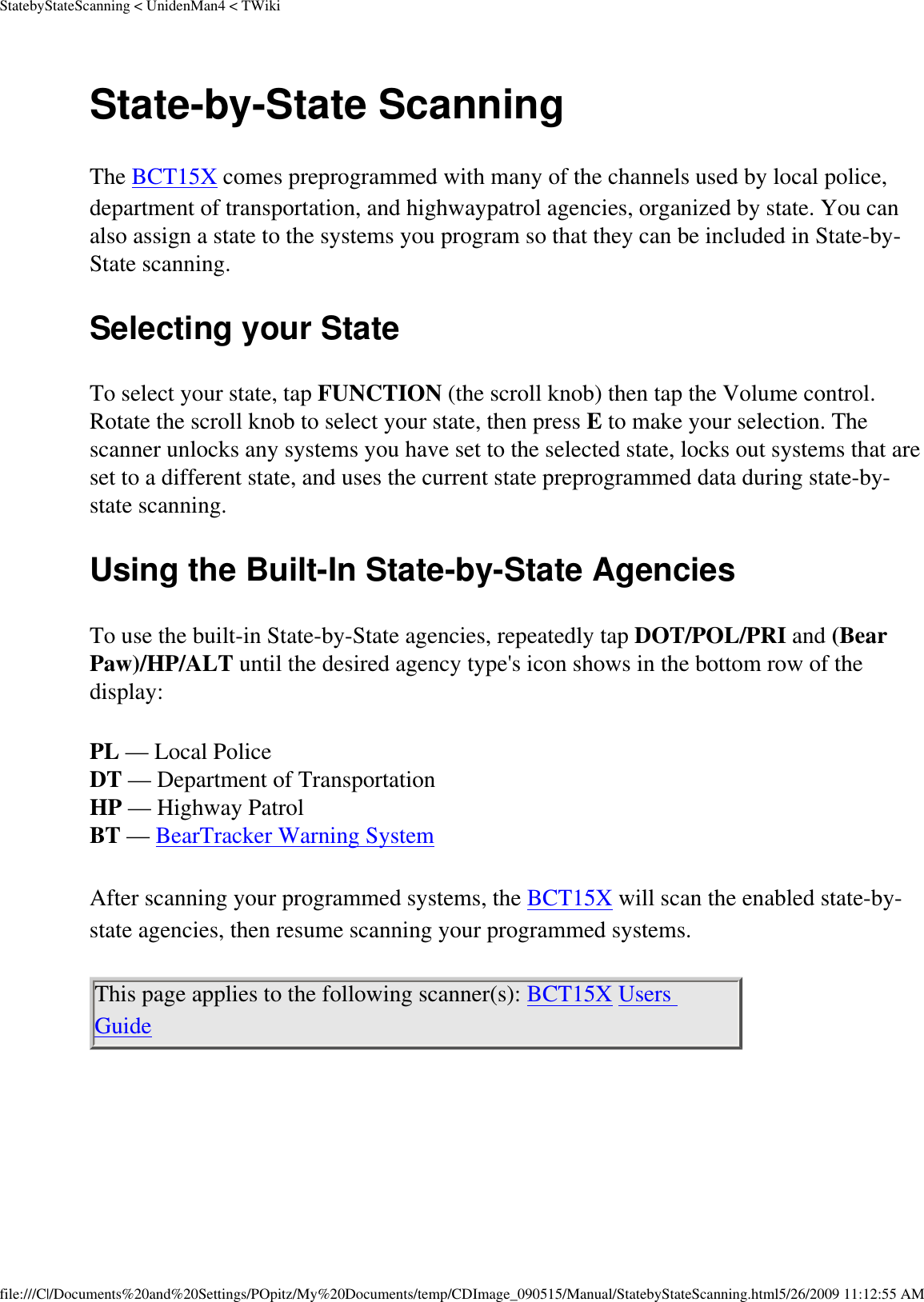 StatebyStateScanning &lt; UnidenMan4 &lt; TWikiState-by-State Scanning The BCT15X comes preprogrammed with many of the channels used by local police, department of transportation, and highwaypatrol agencies, organized by state. You can also assign a state to the systems you program so that they can be included in State-by-State scanning. Selecting your State To select your state, tap FUNCTION (the scroll knob) then tap the Volume control. Rotate the scroll knob to select your state, then press E to make your selection. The scanner unlocks any systems you have set to the selected state, locks out systems that are set to a different state, and uses the current state preprogrammed data during state-by-state scanning. Using the Built-In State-by-State Agencies To use the built-in State-by-State agencies, repeatedly tap DOT/POL/PRI and (Bear Paw)/HP/ALT until the desired agency type&apos;s icon shows in the bottom row of the display: PL — Local Police DT — Department of Transportation HP — Highway Patrol BT — BearTracker Warning System After scanning your programmed systems, the BCT15X will scan the enabled state-by-state agencies, then resume scanning your programmed systems. This page applies to the following scanner(s): BCT15X Users Guide file:///C|/Documents%20and%20Settings/POpitz/My%20Documents/temp/CDImage_090515/Manual/StatebyStateScanning.html5/26/2009 11:12:55 AM