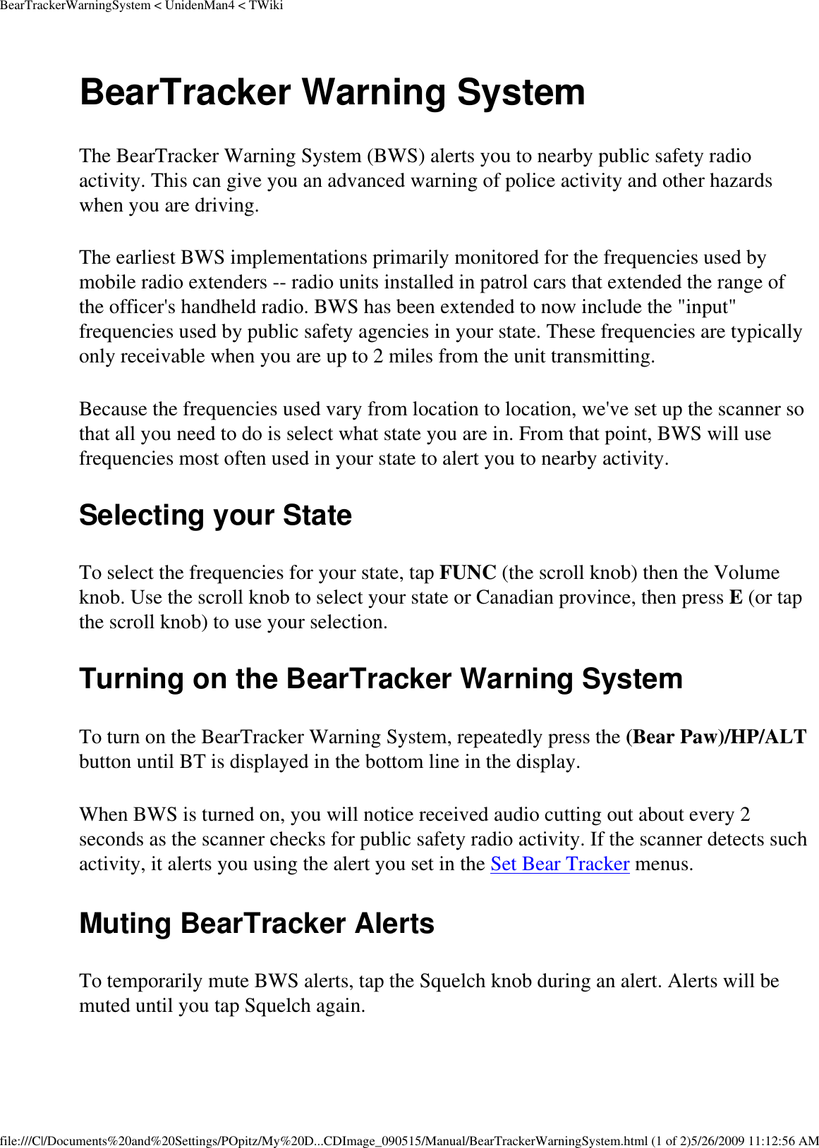 BearTrackerWarningSystem &lt; UnidenMan4 &lt; TWikiBearTracker Warning System The BearTracker Warning System (BWS) alerts you to nearby public safety radio activity. This can give you an advanced warning of police activity and other hazards when you are driving. The earliest BWS implementations primarily monitored for the frequencies used by mobile radio extenders -- radio units installed in patrol cars that extended the range of the officer&apos;s handheld radio. BWS has been extended to now include the &quot;input&quot; frequencies used by public safety agencies in your state. These frequencies are typically only receivable when you are up to 2 miles from the unit transmitting. Because the frequencies used vary from location to location, we&apos;ve set up the scanner so that all you need to do is select what state you are in. From that point, BWS will use frequencies most often used in your state to alert you to nearby activity. Selecting your State To select the frequencies for your state, tap FUNC (the scroll knob) then the Volume knob. Use the scroll knob to select your state or Canadian province, then press E (or tap the scroll knob) to use your selection. Turning on the BearTracker Warning System To turn on the BearTracker Warning System, repeatedly press the (Bear Paw)/HP/ALT button until BT is displayed in the bottom line in the display. When BWS is turned on, you will notice received audio cutting out about every 2 seconds as the scanner checks for public safety radio activity. If the scanner detects such activity, it alerts you using the alert you set in the Set Bear Tracker menus. Muting BearTracker Alerts To temporarily mute BWS alerts, tap the Squelch knob during an alert. Alerts will be muted until you tap Squelch again. file:///C|/Documents%20and%20Settings/POpitz/My%20D...CDImage_090515/Manual/BearTrackerWarningSystem.html (1 of 2)5/26/2009 11:12:56 AM