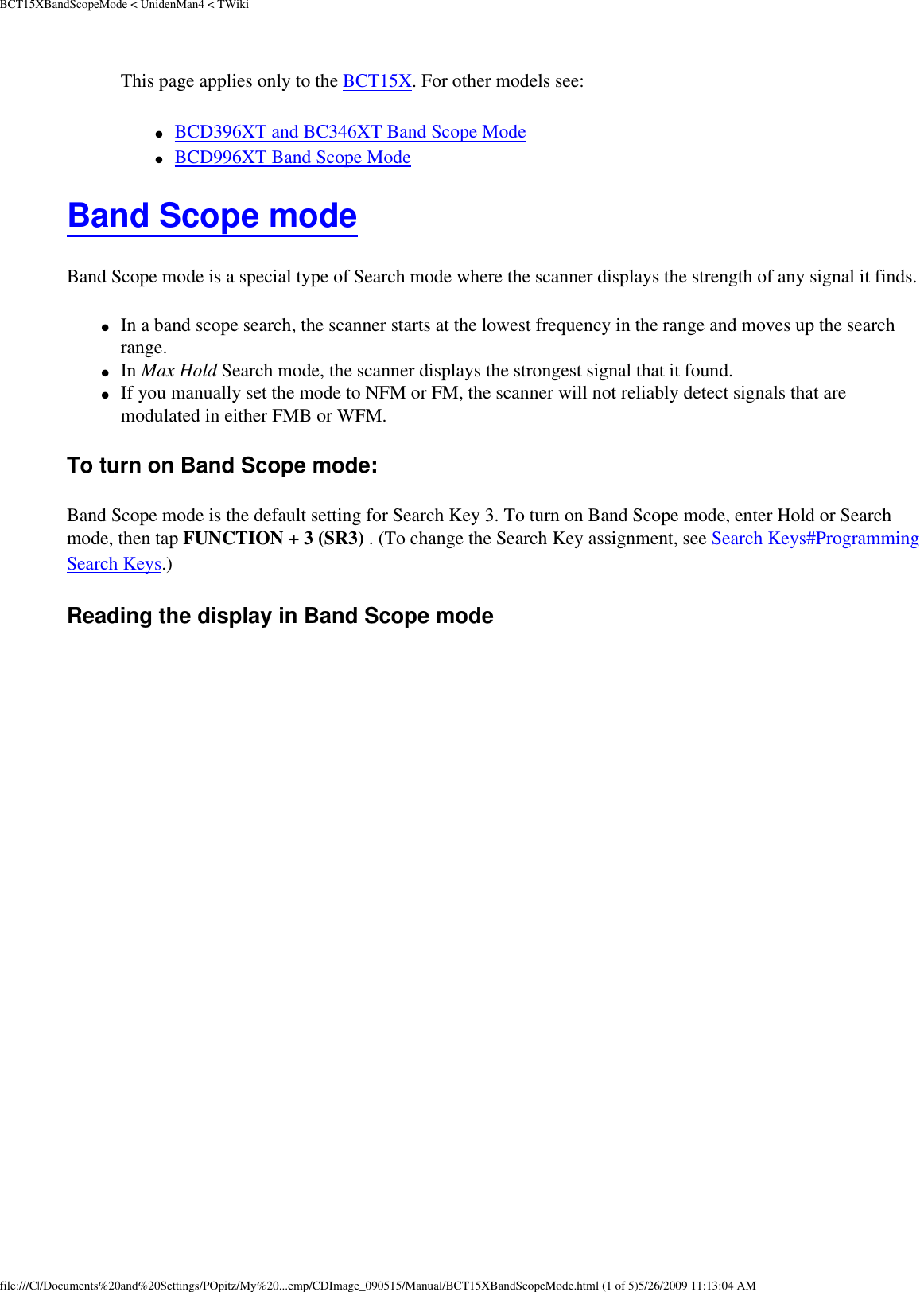 BCT15XBandScopeMode &lt; UnidenMan4 &lt; TWikiThis page applies only to the BCT15X. For other models see: ●     BCD396XT and BC346XT Band Scope Mode ●     BCD996XT Band Scope Mode Band Scope mode Band Scope mode is a special type of Search mode where the scanner displays the strength of any signal it finds. ●     In a band scope search, the scanner starts at the lowest frequency in the range and moves up the search range. ●     In Max Hold Search mode, the scanner displays the strongest signal that it found. ●     If you manually set the mode to NFM or FM, the scanner will not reliably detect signals that are modulated in either FMB or WFM. To turn on Band Scope mode: Band Scope mode is the default setting for Search Key 3. To turn on Band Scope mode, enter Hold or Search mode, then tap FUNCTION + 3 (SR3) . (To change the Search Key assignment, see Search Keys#Programming Search Keys.) Reading the display in Band Scope mode file:///C|/Documents%20and%20Settings/POpitz/My%20...emp/CDImage_090515/Manual/BCT15XBandScopeMode.html (1 of 5)5/26/2009 11:13:04 AM