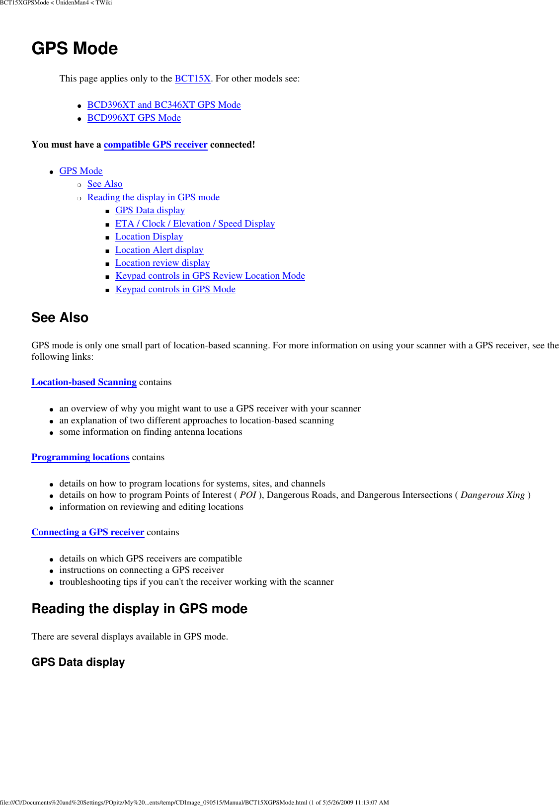 BCT15XGPSMode &lt; UnidenMan4 &lt; TWikiGPS Mode This page applies only to the BCT15X. For other models see: ●     BCD396XT and BC346XT GPS Mode ●     BCD996XT GPS Mode You must have a compatible GPS receiver connected! ●     GPS Mode ❍     See Also ❍     Reading the display in GPS mode ■     GPS Data display ■     ETA / Clock / Elevation / Speed Display ■     Location Display ■     Location Alert display ■     Location review display ■     Keypad controls in GPS Review Location Mode ■     Keypad controls in GPS Mode See Also GPS mode is only one small part of location-based scanning. For more information on using your scanner with a GPS receiver, see the following links: Location-based Scanning contains ●     an overview of why you might want to use a GPS receiver with your scanner ●     an explanation of two different approaches to location-based scanning ●     some information on finding antenna locations Programming locations contains ●     details on how to program locations for systems, sites, and channels ●     details on how to program Points of Interest ( POI ), Dangerous Roads, and Dangerous Intersections ( Dangerous Xing ) ●     information on reviewing and editing locations Connecting a GPS receiver contains ●     details on which GPS receivers are compatible ●     instructions on connecting a GPS receiver ●     troubleshooting tips if you can&apos;t the receiver working with the scanner Reading the display in GPS mode There are several displays available in GPS mode. GPS Data display file:///C|/Documents%20and%20Settings/POpitz/My%20...ents/temp/CDImage_090515/Manual/BCT15XGPSMode.html (1 of 5)5/26/2009 11:13:07 AM