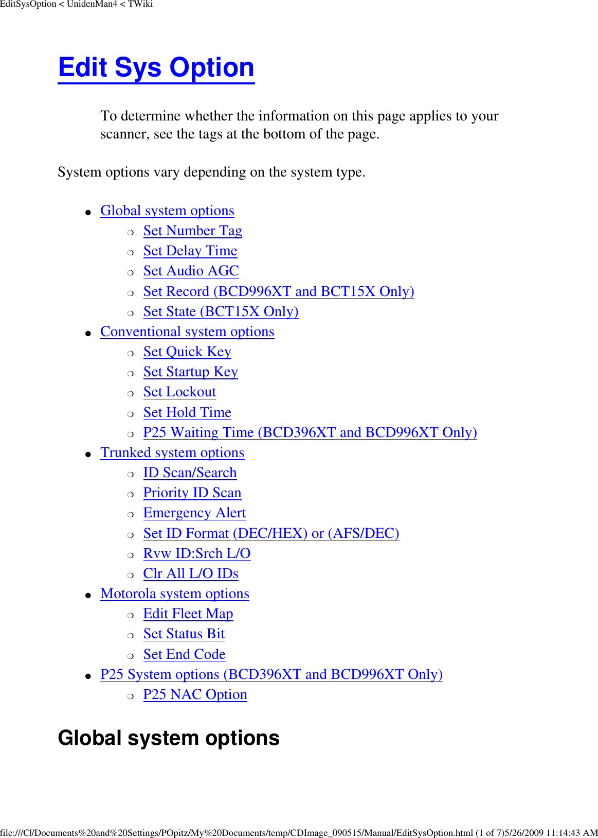 EditSysOption &lt; UnidenMan4 &lt; TWikiEdit Sys Option To determine whether the information on this page applies to your scanner, see the tags at the bottom of the page.System options vary depending on the system type. ●     Global system options ❍     Set Number Tag ❍     Set Delay Time ❍     Set Audio AGC ❍     Set Record (BCD996XT and BCT15X Only) ❍     Set State (BCT15X Only) ●     Conventional system options ❍     Set Quick Key ❍     Set Startup Key ❍     Set Lockout ❍     Set Hold Time ❍     P25 Waiting Time (BCD396XT and BCD996XT Only) ●     Trunked system options ❍     ID Scan/Search ❍     Priority ID Scan ❍     Emergency Alert ❍     Set ID Format (DEC/HEX) or (AFS/DEC) ❍     Rvw ID:Srch L/O ❍     Clr All L/O IDs ●     Motorola system options ❍     Edit Fleet Map ❍     Set Status Bit ❍     Set End Code ●     P25 System options (BCD396XT and BCD996XT Only) ❍     P25 NAC Option Global system options file:///C|/Documents%20and%20Settings/POpitz/My%20Documents/temp/CDImage_090515/Manual/EditSysOption.html (1 of 7)5/26/2009 11:14:43 AM