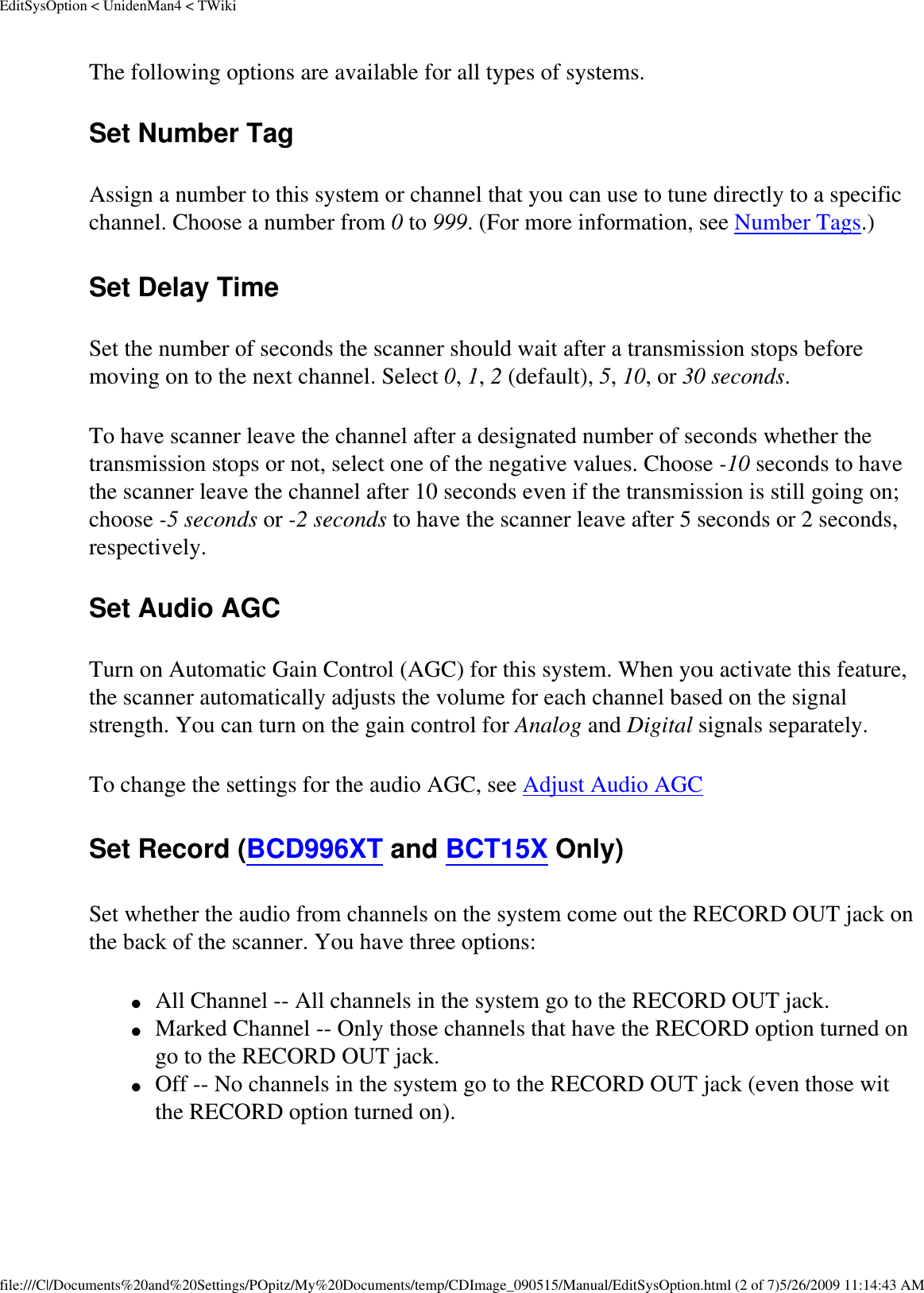 EditSysOption &lt; UnidenMan4 &lt; TWikiThe following options are available for all types of systems. Set Number Tag Assign a number to this system or channel that you can use to tune directly to a specific channel. Choose a number from 0 to 999. (For more information, see Number Tags.) Set Delay Time Set the number of seconds the scanner should wait after a transmission stops before moving on to the next channel. Select 0, 1, 2 (default), 5, 10, or 30 seconds. To have scanner leave the channel after a designated number of seconds whether the transmission stops or not, select one of the negative values. Choose -10 seconds to have the scanner leave the channel after 10 seconds even if the transmission is still going on; choose -5 seconds or -2 seconds to have the scanner leave after 5 seconds or 2 seconds, respectively. Set Audio AGC Turn on Automatic Gain Control (AGC) for this system. When you activate this feature, the scanner automatically adjusts the volume for each channel based on the signal strength. You can turn on the gain control for Analog and Digital signals separately. To change the settings for the audio AGC, see Adjust Audio AGC Set Record (BCD996XT and BCT15X Only) Set whether the audio from channels on the system come out the RECORD OUT jack on the back of the scanner. You have three options: ●     All Channel -- All channels in the system go to the RECORD OUT jack. ●     Marked Channel -- Only those channels that have the RECORD option turned on go to the RECORD OUT jack. ●     Off -- No channels in the system go to the RECORD OUT jack (even those wit the RECORD option turned on). file:///C|/Documents%20and%20Settings/POpitz/My%20Documents/temp/CDImage_090515/Manual/EditSysOption.html (2 of 7)5/26/2009 11:14:43 AM