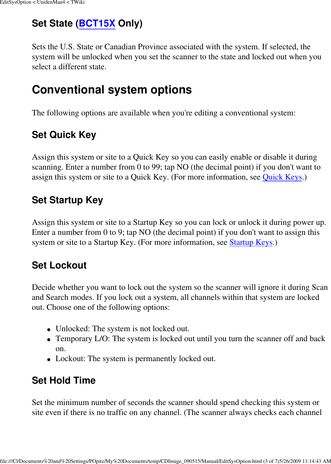 EditSysOption &lt; UnidenMan4 &lt; TWikiSet State (BCT15X Only) Sets the U.S. State or Canadian Province associated with the system. If selected, the system will be unlocked when you set the scanner to the state and locked out when you select a different state. Conventional system options The following options are available when you&apos;re editing a conventional system: Set Quick Key Assign this system or site to a Quick Key so you can easily enable or disable it during scanning. Enter a number from 0 to 99; tap NO (the decimal point) if you don&apos;t want to assign this system or site to a Quick Key. (For more information, see Quick Keys.) Set Startup Key Assign this system or site to a Startup Key so you can lock or unlock it during power up. Enter a number from 0 to 9; tap NO (the decimal point) if you don&apos;t want to assign this system or site to a Startup Key. (For more information, see Startup Keys.) Set Lockout Decide whether you want to lock out the system so the scanner will ignore it during Scan and Search modes. If you lock out a system, all channels within that system are locked out. Choose one of the following options: ●     Unlocked: The system is not locked out. ●     Temporary L/O: The system is locked out until you turn the scanner off and back on. ●     Lockout: The system is permanently locked out. Set Hold Time Set the minimum number of seconds the scanner should spend checking this system or site even if there is no traffic on any channel. (The scanner always checks each channel file:///C|/Documents%20and%20Settings/POpitz/My%20Documents/temp/CDImage_090515/Manual/EditSysOption.html (3 of 7)5/26/2009 11:14:43 AM