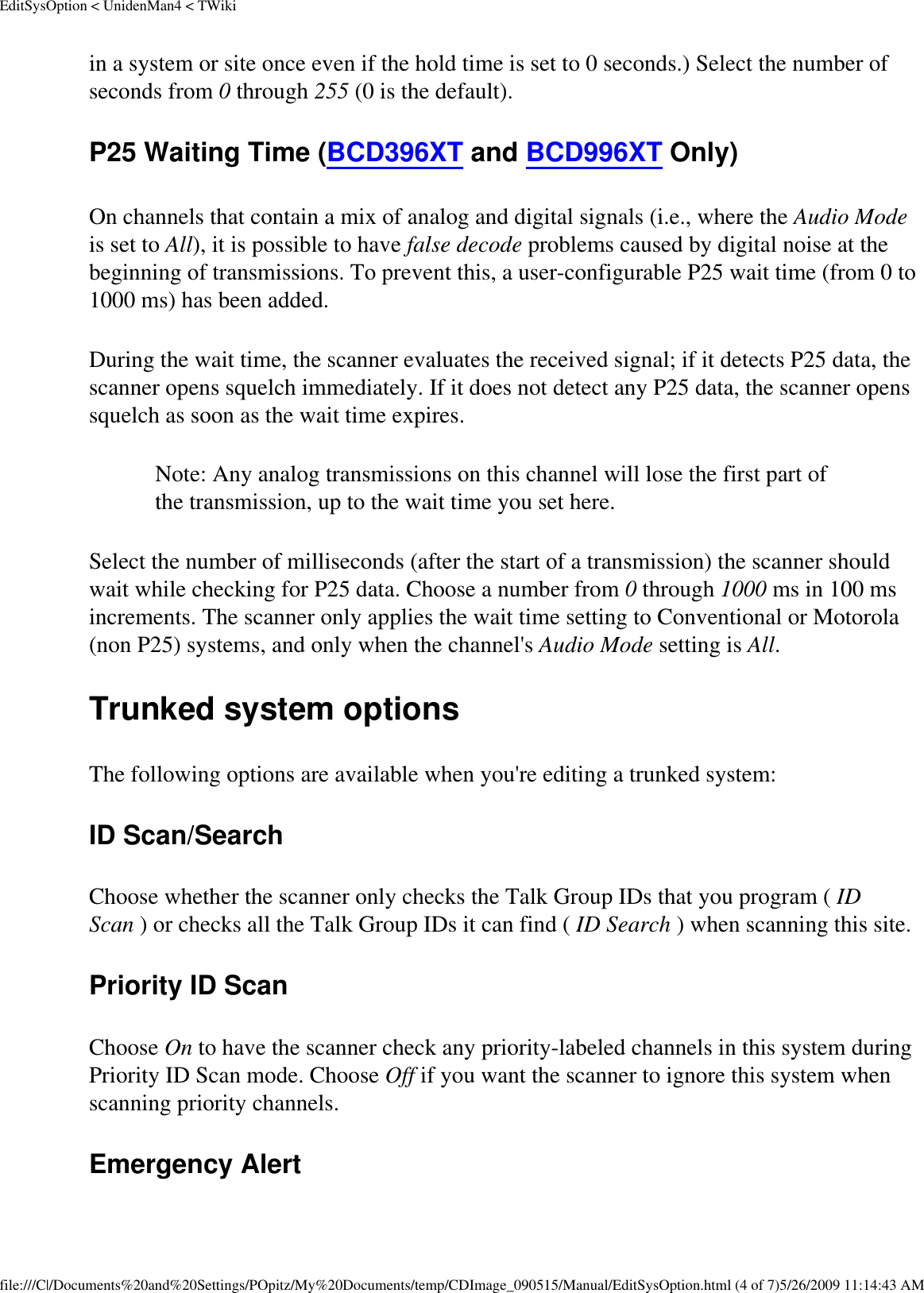 EditSysOption &lt; UnidenMan4 &lt; TWikiin a system or site once even if the hold time is set to 0 seconds.) Select the number of seconds from 0 through 255 (0 is the default). P25 Waiting Time (BCD396XT and BCD996XT Only) On channels that contain a mix of analog and digital signals (i.e., where the Audio Mode is set to All), it is possible to have false decode problems caused by digital noise at the beginning of transmissions. To prevent this, a user-configurable P25 wait time (from 0 to 1000 ms) has been added. During the wait time, the scanner evaluates the received signal; if it detects P25 data, the scanner opens squelch immediately. If it does not detect any P25 data, the scanner opens squelch as soon as the wait time expires. Note: Any analog transmissions on this channel will lose the first part of the transmission, up to the wait time you set here.Select the number of milliseconds (after the start of a transmission) the scanner should wait while checking for P25 data. Choose a number from 0 through 1000 ms in 100 ms increments. The scanner only applies the wait time setting to Conventional or Motorola (non P25) systems, and only when the channel&apos;s Audio Mode setting is All. Trunked system options The following options are available when you&apos;re editing a trunked system: ID Scan/Search Choose whether the scanner only checks the Talk Group IDs that you program ( ID Scan ) or checks all the Talk Group IDs it can find ( ID Search ) when scanning this site. Priority ID Scan Choose On to have the scanner check any priority-labeled channels in this system during Priority ID Scan mode. Choose Off if you want the scanner to ignore this system when scanning priority channels. Emergency Alert file:///C|/Documents%20and%20Settings/POpitz/My%20Documents/temp/CDImage_090515/Manual/EditSysOption.html (4 of 7)5/26/2009 11:14:43 AM