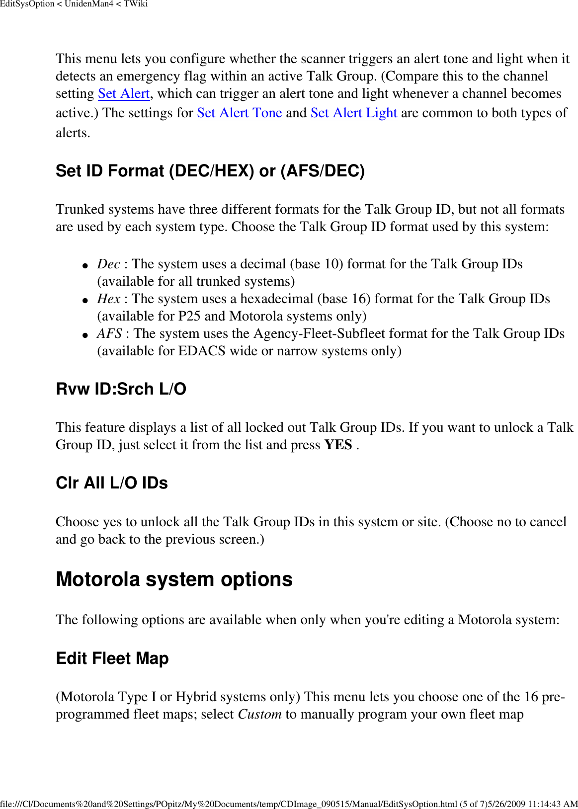 EditSysOption &lt; UnidenMan4 &lt; TWikiThis menu lets you configure whether the scanner triggers an alert tone and light when it detects an emergency flag within an active Talk Group. (Compare this to the channel setting Set Alert, which can trigger an alert tone and light whenever a channel becomes active.) The settings for Set Alert Tone and Set Alert Light are common to both types of alerts. Set ID Format (DEC/HEX) or (AFS/DEC) Trunked systems have three different formats for the Talk Group ID, but not all formats are used by each system type. Choose the Talk Group ID format used by this system: ●     Dec : The system uses a decimal (base 10) format for the Talk Group IDs (available for all trunked systems) ●     Hex : The system uses a hexadecimal (base 16) format for the Talk Group IDs (available for P25 and Motorola systems only) ●     AFS : The system uses the Agency-Fleet-Subfleet format for the Talk Group IDs (available for EDACS wide or narrow systems only) Rvw ID:Srch L/O This feature displays a list of all locked out Talk Group IDs. If you want to unlock a Talk Group ID, just select it from the list and press YES . Clr All L/O IDs Choose yes to unlock all the Talk Group IDs in this system or site. (Choose no to cancel and go back to the previous screen.) Motorola system options The following options are available when only when you&apos;re editing a Motorola system: Edit Fleet Map (Motorola Type I or Hybrid systems only) This menu lets you choose one of the 16 pre-programmed fleet maps; select Custom to manually program your own fleet map file:///C|/Documents%20and%20Settings/POpitz/My%20Documents/temp/CDImage_090515/Manual/EditSysOption.html (5 of 7)5/26/2009 11:14:43 AM