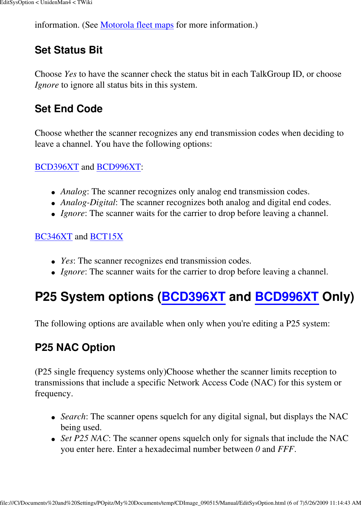 EditSysOption &lt; UnidenMan4 &lt; TWikiinformation. (See Motorola fleet maps for more information.) Set Status Bit Choose Yes to have the scanner check the status bit in each TalkGroup ID, or choose Ignore to ignore all status bits in this system. Set End Code Choose whether the scanner recognizes any end transmission codes when deciding to leave a channel. You have the following options: BCD396XT and BCD996XT: ●     Analog: The scanner recognizes only analog end transmission codes. ●     Analog-Digital: The scanner recognizes both analog and digital end codes. ●     Ignore: The scanner waits for the carrier to drop before leaving a channel. BC346XT and BCT15X ●     Yes: The scanner recognizes end transmission codes. ●     Ignore: The scanner waits for the carrier to drop before leaving a channel. P25 System options (BCD396XT and BCD996XT Only) The following options are available when only when you&apos;re editing a P25 system: P25 NAC Option (P25 single frequency systems only)Choose whether the scanner limits reception to transmissions that include a specific Network Access Code (NAC) for this system or frequency. ●     Search: The scanner opens squelch for any digital signal, but displays the NAC being used. ●     Set P25 NAC: The scanner opens squelch only for signals that include the NAC you enter here. Enter a hexadecimal number between 0 and FFF. file:///C|/Documents%20and%20Settings/POpitz/My%20Documents/temp/CDImage_090515/Manual/EditSysOption.html (6 of 7)5/26/2009 11:14:43 AM