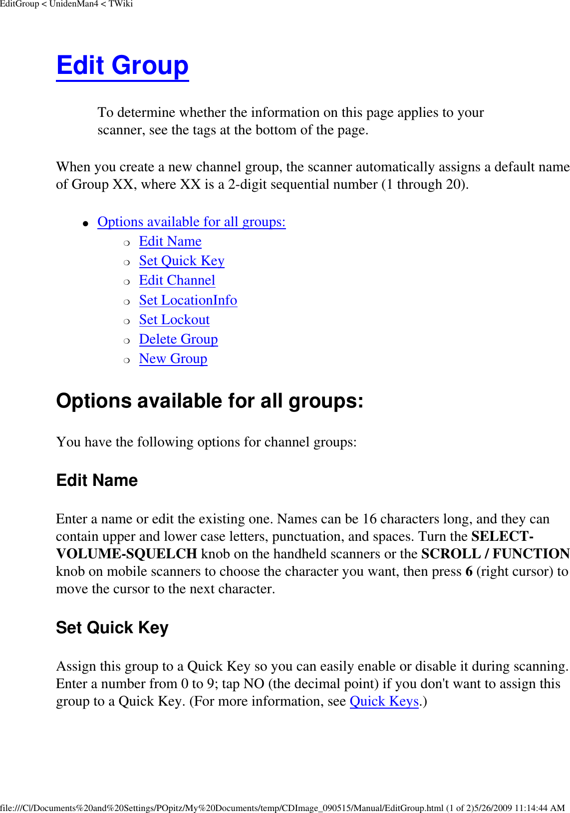 EditGroup &lt; UnidenMan4 &lt; TWikiEdit Group To determine whether the information on this page applies to your scanner, see the tags at the bottom of the page.When you create a new channel group, the scanner automatically assigns a default name of Group XX, where XX is a 2-digit sequential number (1 through 20). ●     Options available for all groups: ❍     Edit Name ❍     Set Quick Key ❍     Edit Channel ❍     Set LocationInfo ❍     Set Lockout ❍     Delete Group ❍     New Group Options available for all groups: You have the following options for channel groups: Edit Name Enter a name or edit the existing one. Names can be 16 characters long, and they can contain upper and lower case letters, punctuation, and spaces. Turn the SELECT-VOLUME-SQUELCH knob on the handheld scanners or the SCROLL / FUNCTION knob on mobile scanners to choose the character you want, then press 6 (right cursor) to move the cursor to the next character. Set Quick Key Assign this group to a Quick Key so you can easily enable or disable it during scanning. Enter a number from 0 to 9; tap NO (the decimal point) if you don&apos;t want to assign this group to a Quick Key. (For more information, see Quick Keys.) file:///C|/Documents%20and%20Settings/POpitz/My%20Documents/temp/CDImage_090515/Manual/EditGroup.html (1 of 2)5/26/2009 11:14:44 AM