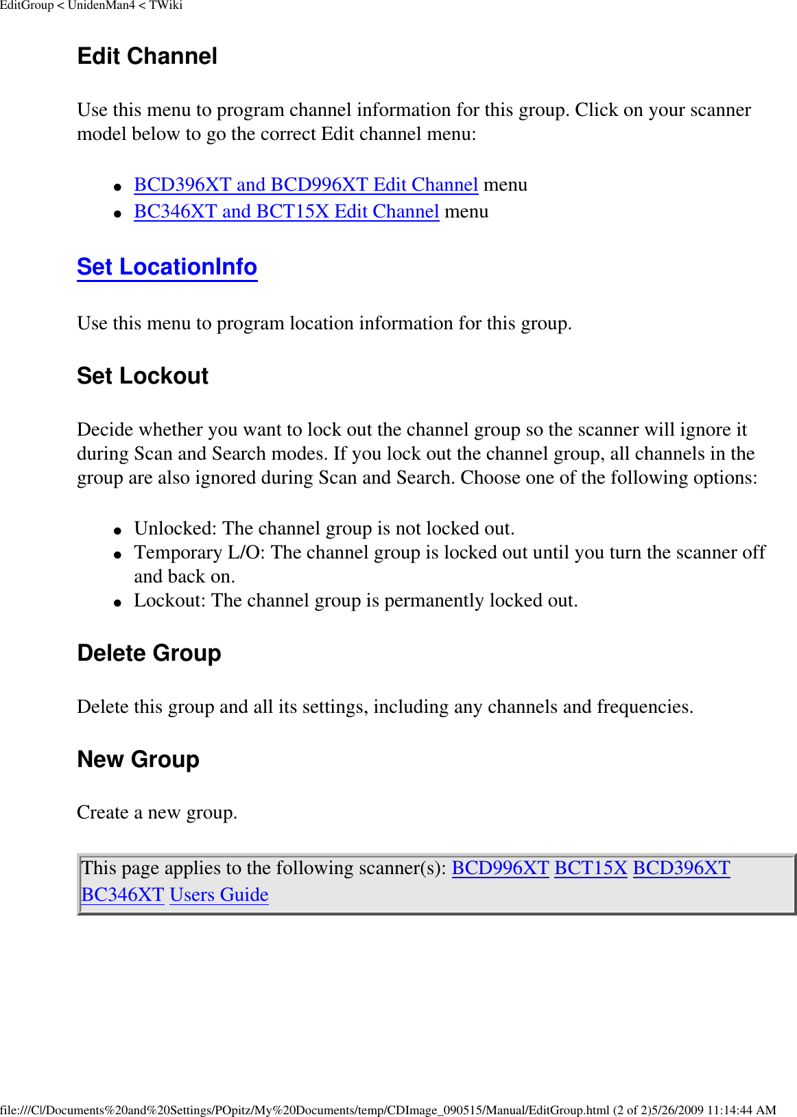 EditGroup &lt; UnidenMan4 &lt; TWikiEdit Channel Use this menu to program channel information for this group. Click on your scanner model below to go the correct Edit channel menu: ●     BCD396XT and BCD996XT Edit Channel menu ●     BC346XT and BCT15X Edit Channel menu Set LocationInfo Use this menu to program location information for this group. Set Lockout Decide whether you want to lock out the channel group so the scanner will ignore it during Scan and Search modes. If you lock out the channel group, all channels in the group are also ignored during Scan and Search. Choose one of the following options: ●     Unlocked: The channel group is not locked out. ●     Temporary L/O: The channel group is locked out until you turn the scanner off and back on. ●     Lockout: The channel group is permanently locked out. Delete Group Delete this group and all its settings, including any channels and frequencies. New Group Create a new group. This page applies to the following scanner(s): BCD996XT BCT15X BCD396XT BC346XT Users Guide file:///C|/Documents%20and%20Settings/POpitz/My%20Documents/temp/CDImage_090515/Manual/EditGroup.html (2 of 2)5/26/2009 11:14:44 AM