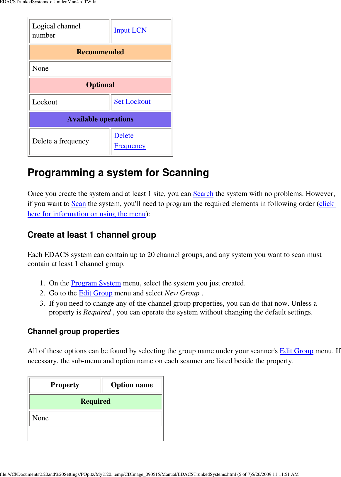 EDACSTrunkedSystems &lt; UnidenMan4 &lt; TWikiLogical channel number  Input LCN Recommended None Optional Lockout  Set Lockout Available operations Delete a frequency  Delete Frequency Programming a system for Scanning Once you create the system and at least 1 site, you can Search the system with no problems. However, if you want to Scan the system, you&apos;ll need to program the required elements in following order (click here for information on using the menu): Create at least 1 channel group Each EDACS system can contain up to 20 channel groups, and any system you want to scan must contain at least 1 channel group. 1.  On the Program System menu, select the system you just created. 2.  Go to the Edit Group menu and select New Group . 3.  If you need to change any of the channel group properties, you can do that now. Unless a property is Required , you can operate the system without changing the default settings. Channel group properties All of these options can be found by selecting the group name under your scanner&apos;s Edit Group menu. If necessary, the sub-menu and option name on each scanner are listed beside the property. Property  Option name Required None file:///C|/Documents%20and%20Settings/POpitz/My%20...emp/CDImage_090515/Manual/EDACSTrunkedSystems.html (5 of 7)5/26/2009 11:11:51 AM