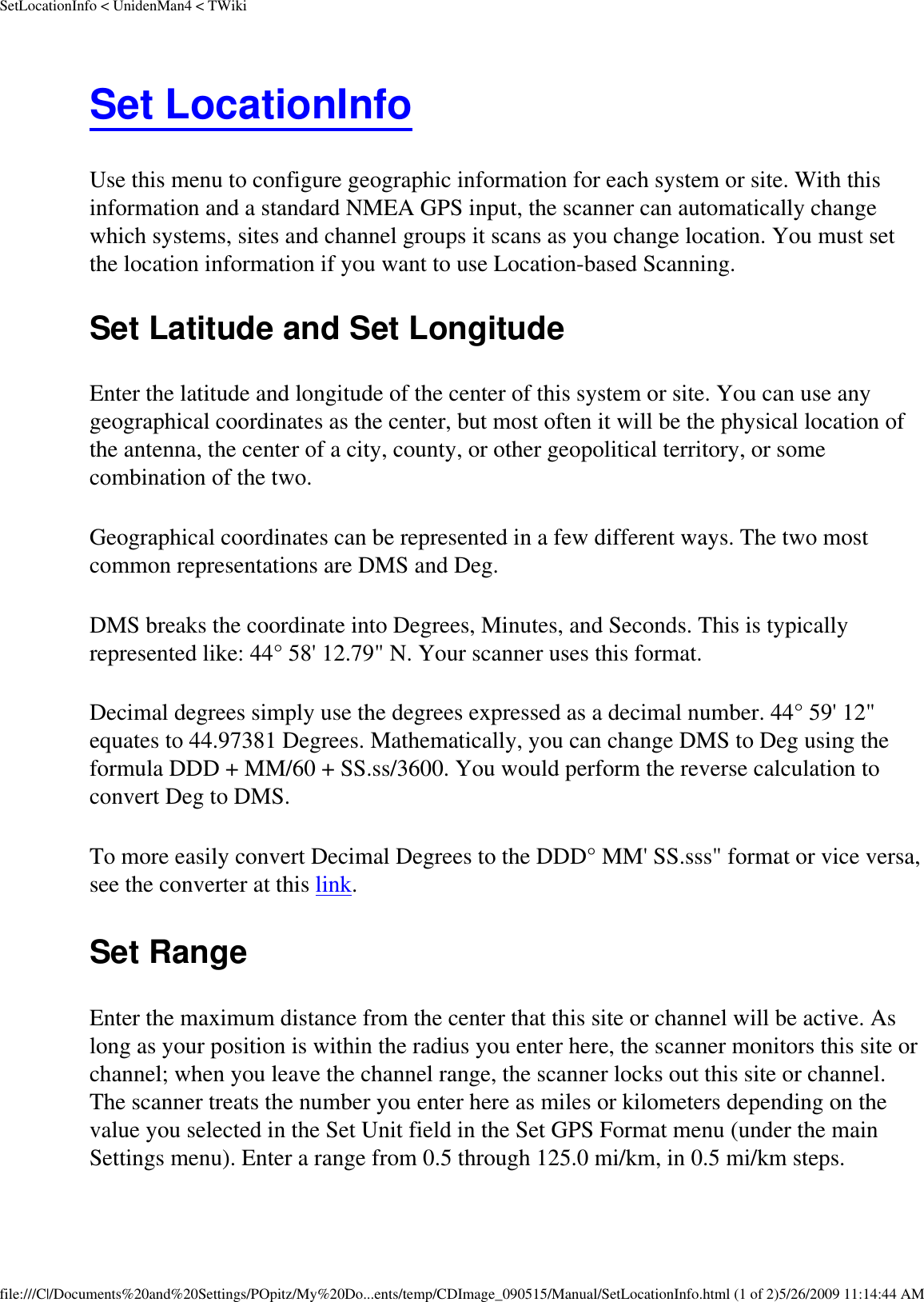 SetLocationInfo &lt; UnidenMan4 &lt; TWikiSet LocationInfo Use this menu to configure geographic information for each system or site. With this information and a standard NMEA GPS input, the scanner can automatically change which systems, sites and channel groups it scans as you change location. You must set the location information if you want to use Location-based Scanning. Set Latitude and Set Longitude Enter the latitude and longitude of the center of this system or site. You can use any geographical coordinates as the center, but most often it will be the physical location of the antenna, the center of a city, county, or other geopolitical territory, or some combination of the two. Geographical coordinates can be represented in a few different ways. The two most common representations are DMS and Deg. DMS breaks the coordinate into Degrees, Minutes, and Seconds. This is typically represented like: 44° 58&apos; 12.79&quot; N. Your scanner uses this format. Decimal degrees simply use the degrees expressed as a decimal number. 44° 59&apos; 12&quot; equates to 44.97381 Degrees. Mathematically, you can change DMS to Deg using the formula DDD + MM/60 + SS.ss/3600. You would perform the reverse calculation to convert Deg to DMS. To more easily convert Decimal Degrees to the DDD° MM&apos; SS.sss&quot; format or vice versa, see the converter at this link. Set Range Enter the maximum distance from the center that this site or channel will be active. As long as your position is within the radius you enter here, the scanner monitors this site or channel; when you leave the channel range, the scanner locks out this site or channel. The scanner treats the number you enter here as miles or kilometers depending on the value you selected in the Set Unit field in the Set GPS Format menu (under the main Settings menu). Enter a range from 0.5 through 125.0 mi/km, in 0.5 mi/km steps. file:///C|/Documents%20and%20Settings/POpitz/My%20Do...ents/temp/CDImage_090515/Manual/SetLocationInfo.html (1 of 2)5/26/2009 11:14:44 AM