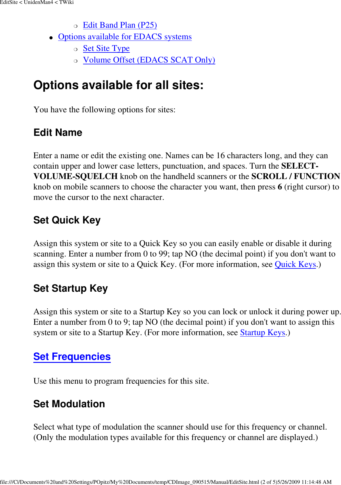 EditSite &lt; UnidenMan4 &lt; TWiki❍     Edit Band Plan (P25) ●     Options available for EDACS systems ❍     Set Site Type ❍     Volume Offset (EDACS SCAT Only) Options available for all sites: You have the following options for sites: Edit Name Enter a name or edit the existing one. Names can be 16 characters long, and they can contain upper and lower case letters, punctuation, and spaces. Turn the SELECT-VOLUME-SQUELCH knob on the handheld scanners or the SCROLL / FUNCTION knob on mobile scanners to choose the character you want, then press 6 (right cursor) to move the cursor to the next character. Set Quick Key Assign this system or site to a Quick Key so you can easily enable or disable it during scanning. Enter a number from 0 to 99; tap NO (the decimal point) if you don&apos;t want to assign this system or site to a Quick Key. (For more information, see Quick Keys.) Set Startup Key Assign this system or site to a Startup Key so you can lock or unlock it during power up. Enter a number from 0 to 9; tap NO (the decimal point) if you don&apos;t want to assign this system or site to a Startup Key. (For more information, see Startup Keys.) Set Frequencies Use this menu to program frequencies for this site. Set Modulation Select what type of modulation the scanner should use for this frequency or channel. (Only the modulation types available for this frequency or channel are displayed.) file:///C|/Documents%20and%20Settings/POpitz/My%20Documents/temp/CDImage_090515/Manual/EditSite.html (2 of 5)5/26/2009 11:14:48 AM