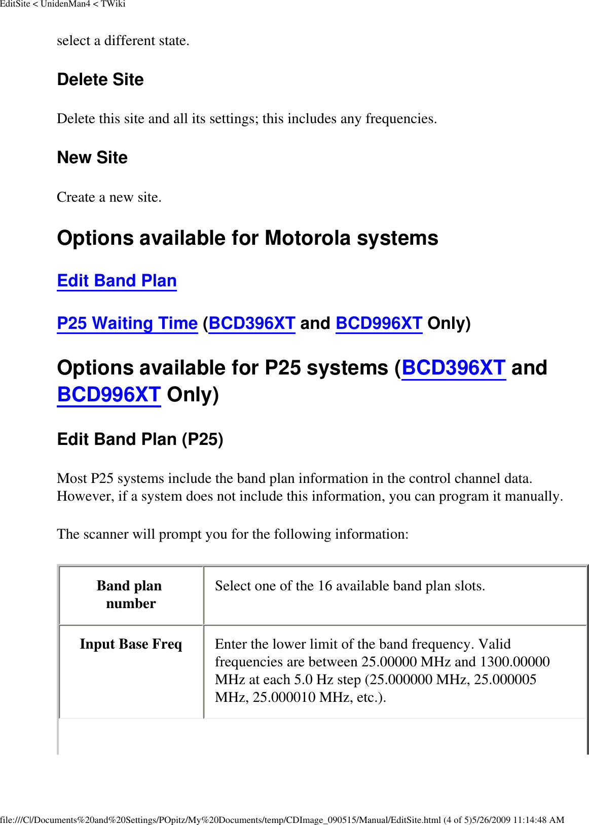 EditSite &lt; UnidenMan4 &lt; TWikiselect a different state. Delete Site Delete this site and all its settings; this includes any frequencies. New Site Create a new site. Options available for Motorola systems Edit Band Plan P25 Waiting Time (BCD396XT and BCD996XT Only) Options available for P25 systems (BCD396XT and BCD996XT Only) Edit Band Plan (P25) Most P25 systems include the band plan information in the control channel data. However, if a system does not include this information, you can program it manually. The scanner will prompt you for the following information: Band plan number  Select one of the 16 available band plan slots. Input Base Freq  Enter the lower limit of the band frequency. Valid frequencies are between 25.00000 MHz and 1300.00000 MHz at each 5.0 Hz step (25.000000 MHz, 25.000005 MHz, 25.000010 MHz, etc.). file:///C|/Documents%20and%20Settings/POpitz/My%20Documents/temp/CDImage_090515/Manual/EditSite.html (4 of 5)5/26/2009 11:14:48 AM