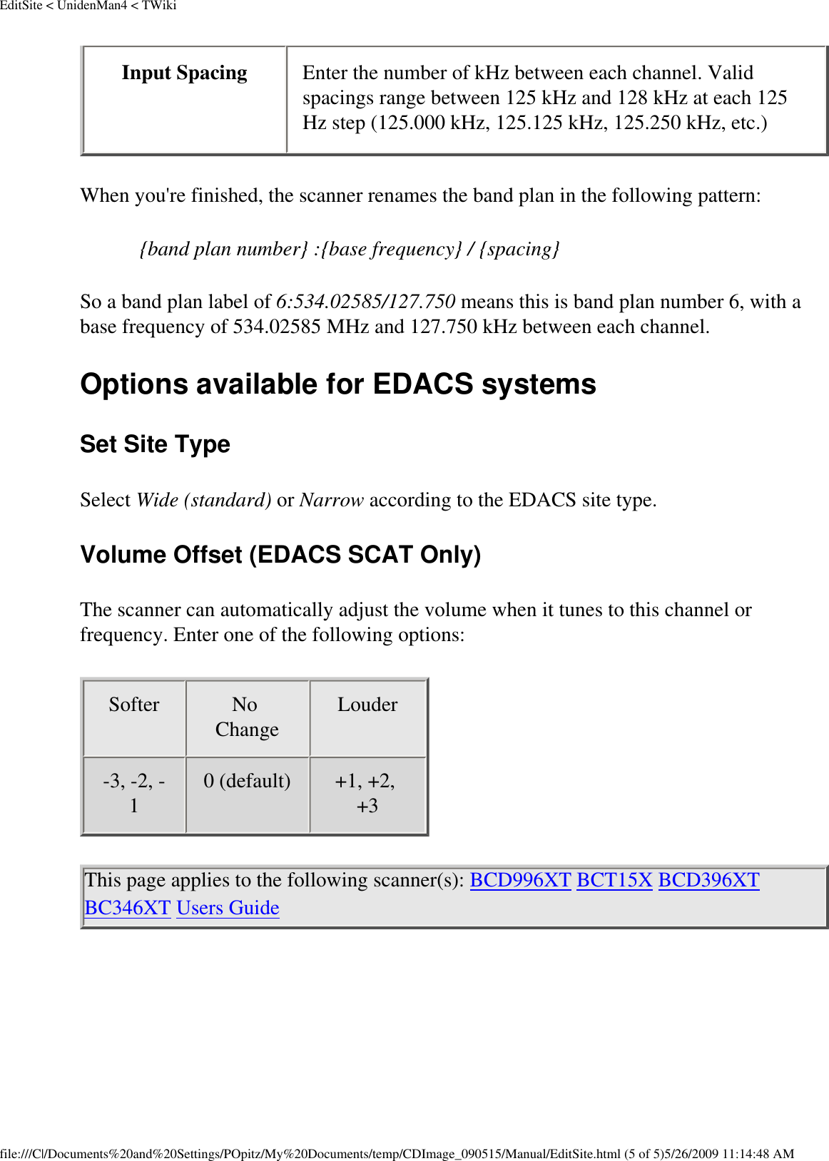 EditSite &lt; UnidenMan4 &lt; TWikiInput Spacing  Enter the number of kHz between each channel. Valid spacings range between 125 kHz and 128 kHz at each 125 Hz step (125.000 kHz, 125.125 kHz, 125.250 kHz, etc.) When you&apos;re finished, the scanner renames the band plan in the following pattern: {band plan number} :{base frequency} / {spacing} So a band plan label of 6:534.02585/127.750 means this is band plan number 6, with a base frequency of 534.02585 MHz and 127.750 kHz between each channel. Options available for EDACS systems Set Site Type Select Wide (standard) or Narrow according to the EDACS site type. Volume Offset (EDACS SCAT Only) The scanner can automatically adjust the volume when it tunes to this channel or frequency. Enter one of the following options: Softer  No Change  Louder -3, -2, -1  0 (default)  +1, +2, +3  This page applies to the following scanner(s): BCD996XT BCT15X BCD396XT BC346XT Users Guide file:///C|/Documents%20and%20Settings/POpitz/My%20Documents/temp/CDImage_090515/Manual/EditSite.html (5 of 5)5/26/2009 11:14:48 AM