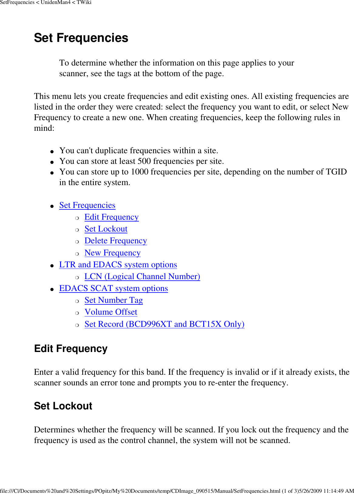 SetFrequencies &lt; UnidenMan4 &lt; TWikiSet Frequencies To determine whether the information on this page applies to your scanner, see the tags at the bottom of the page.This menu lets you create frequencies and edit existing ones. All existing frequencies are listed in the order they were created: select the frequency you want to edit, or select New Frequency to create a new one. When creating frequencies, keep the following rules in mind: ●     You can&apos;t duplicate frequencies within a site. ●     You can store at least 500 frequencies per site. ●     You can store up to 1000 frequencies per site, depending on the number of TGID in the entire system. ●     Set Frequencies ❍     Edit Frequency ❍     Set Lockout ❍     Delete Frequency ❍     New Frequency ●     LTR and EDACS system options ❍     LCN (Logical Channel Number) ●     EDACS SCAT system options ❍     Set Number Tag ❍     Volume Offset ❍     Set Record (BCD996XT and BCT15X Only) Edit Frequency Enter a valid frequency for this band. If the frequency is invalid or if it already exists, the scanner sounds an error tone and prompts you to re-enter the frequency. Set Lockout Determines whether the frequency will be scanned. If you lock out the frequency and the frequency is used as the control channel, the system will not be scanned. file:///C|/Documents%20and%20Settings/POpitz/My%20Documents/temp/CDImage_090515/Manual/SetFrequencies.html (1 of 3)5/26/2009 11:14:49 AM