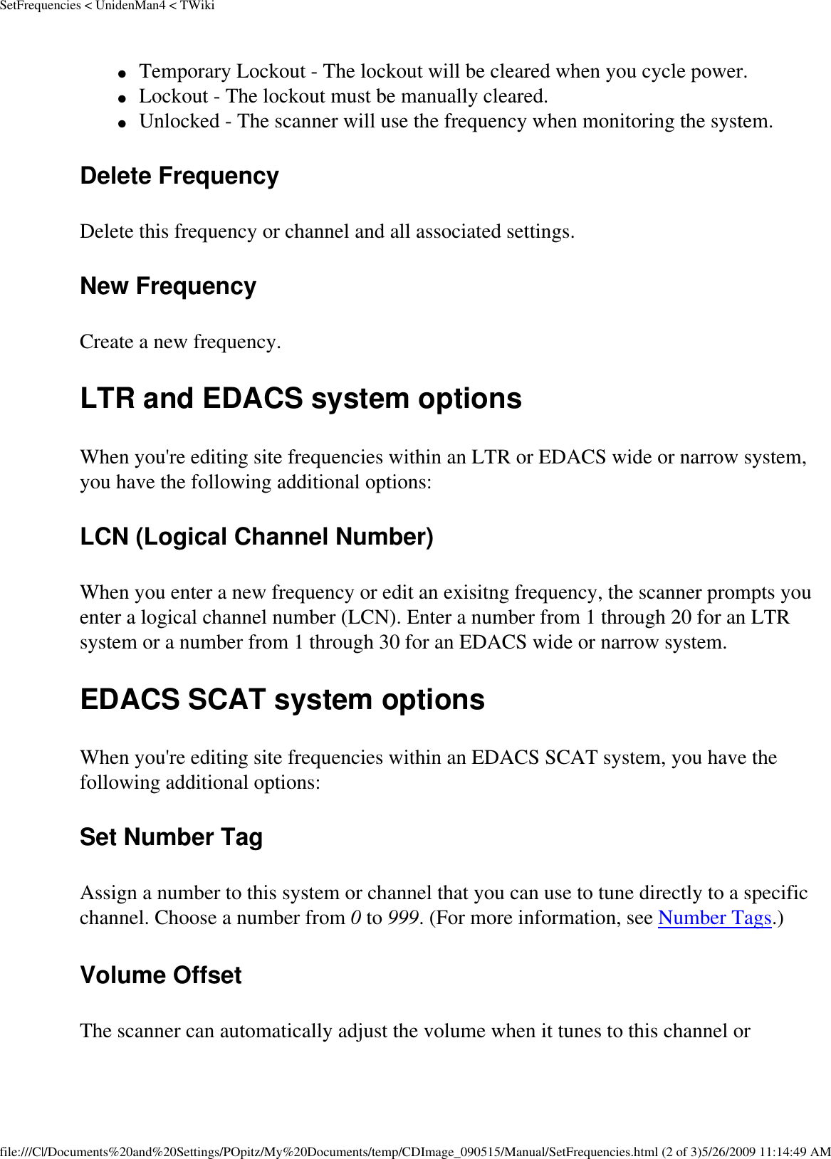 SetFrequencies &lt; UnidenMan4 &lt; TWiki●     Temporary Lockout - The lockout will be cleared when you cycle power. ●     Lockout - The lockout must be manually cleared. ●     Unlocked - The scanner will use the frequency when monitoring the system. Delete Frequency Delete this frequency or channel and all associated settings. New Frequency Create a new frequency. LTR and EDACS system options When you&apos;re editing site frequencies within an LTR or EDACS wide or narrow system, you have the following additional options: LCN (Logical Channel Number) When you enter a new frequency or edit an exisitng frequency, the scanner prompts you enter a logical channel number (LCN). Enter a number from 1 through 20 for an LTR system or a number from 1 through 30 for an EDACS wide or narrow system. EDACS SCAT system options When you&apos;re editing site frequencies within an EDACS SCAT system, you have the following additional options: Set Number Tag Assign a number to this system or channel that you can use to tune directly to a specific channel. Choose a number from 0 to 999. (For more information, see Number Tags.) Volume Offset The scanner can automatically adjust the volume when it tunes to this channel or file:///C|/Documents%20and%20Settings/POpitz/My%20Documents/temp/CDImage_090515/Manual/SetFrequencies.html (2 of 3)5/26/2009 11:14:49 AM