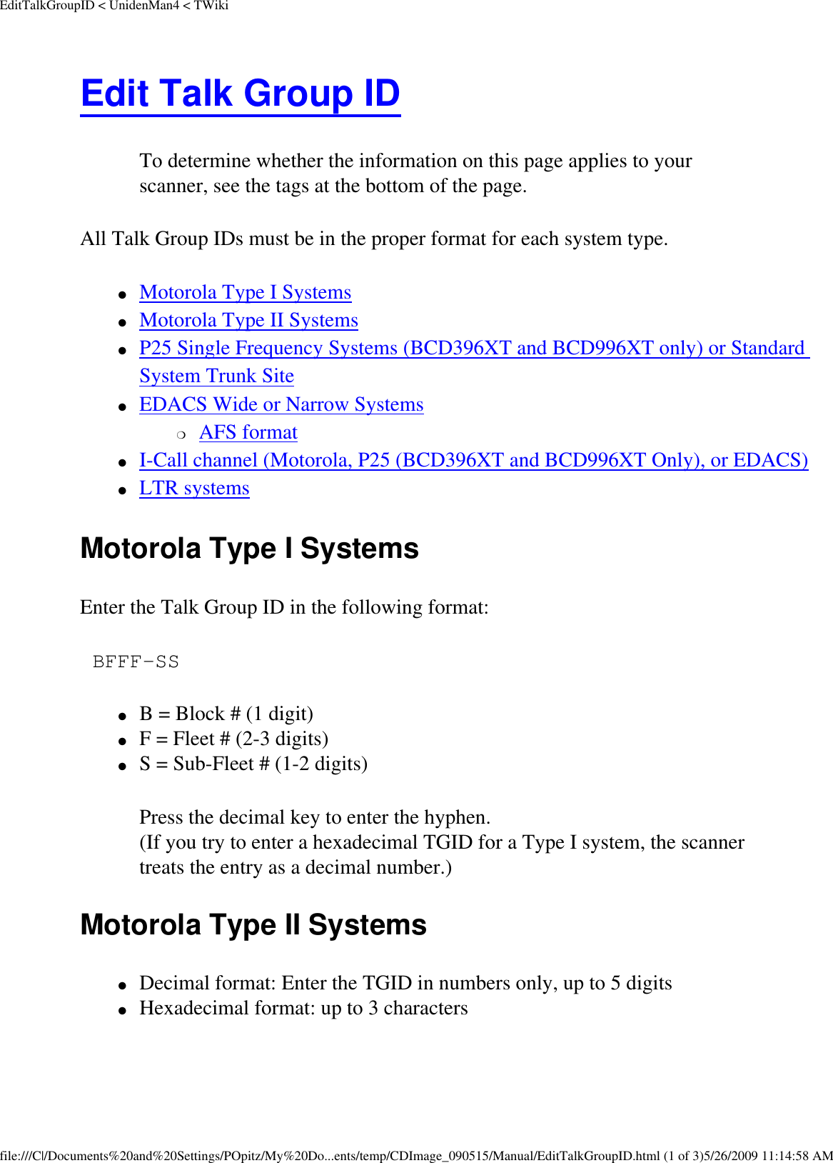 EditTalkGroupID &lt; UnidenMan4 &lt; TWikiEdit Talk Group ID To determine whether the information on this page applies to your scanner, see the tags at the bottom of the page.All Talk Group IDs must be in the proper format for each system type. ●     Motorola Type I Systems ●     Motorola Type II Systems ●     P25 Single Frequency Systems (BCD396XT and BCD996XT only) or Standard System Trunk Site ●     EDACS Wide or Narrow Systems ❍     AFS format ●     I-Call channel (Motorola, P25 (BCD396XT and BCD996XT Only), or EDACS) ●     LTR systems Motorola Type I Systems Enter the Talk Group ID in the following format:  BFFF-SS ●     B = Block # (1 digit) ●     F = Fleet # (2-3 digits) ●     S = Sub-Fleet # (1-2 digits) Press the decimal key to enter the hyphen.  (If you try to enter a hexadecimal TGID for a Type I system, the scanner treats the entry as a decimal number.)  Motorola Type II Systems ●     Decimal format: Enter the TGID in numbers only, up to 5 digits ●     Hexadecimal format: up to 3 characters file:///C|/Documents%20and%20Settings/POpitz/My%20Do...ents/temp/CDImage_090515/Manual/EditTalkGroupID.html (1 of 3)5/26/2009 11:14:58 AM