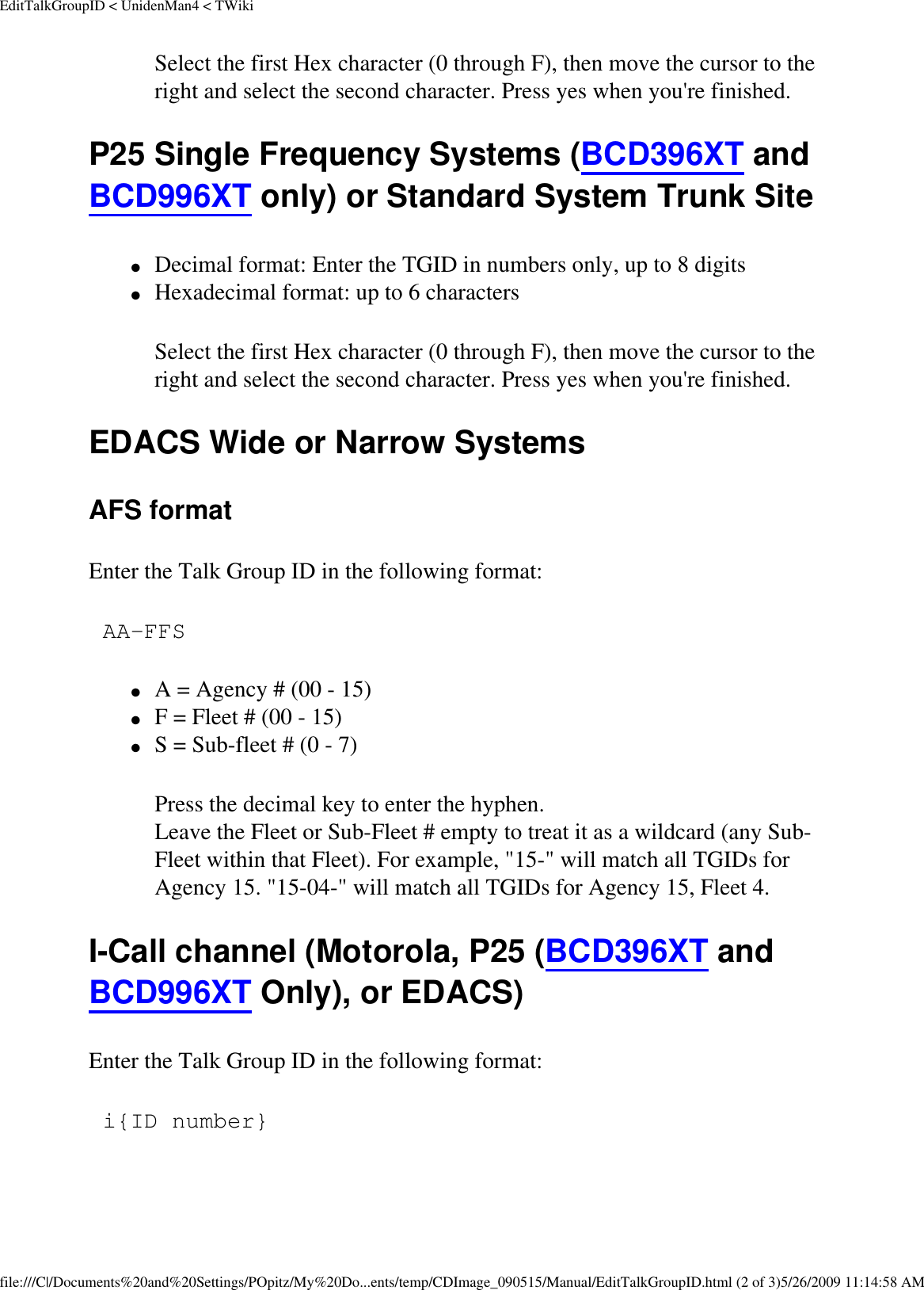 EditTalkGroupID &lt; UnidenMan4 &lt; TWikiSelect the first Hex character (0 through F), then move the cursor to the right and select the second character. Press yes when you&apos;re finished.   P25 Single Frequency Systems (BCD396XT and BCD996XT only) or Standard System Trunk Site ●     Decimal format: Enter the TGID in numbers only, up to 8 digits ●     Hexadecimal format: up to 6 characters Select the first Hex character (0 through F), then move the cursor to the right and select the second character. Press yes when you&apos;re finished.   EDACS Wide or Narrow Systems AFS format Enter the Talk Group ID in the following format:  AA-FFS ●     A = Agency # (00 - 15) ●     F = Fleet # (00 - 15) ●     S = Sub-fleet # (0 - 7) Press the decimal key to enter the hyphen.  Leave the Fleet or Sub-Fleet # empty to treat it as a wildcard (any Sub-Fleet within that Fleet). For example, &quot;15-&quot; will match all TGIDs for Agency 15. &quot;15-04-&quot; will match all TGIDs for Agency 15, Fleet 4. I-Call channel (Motorola, P25 (BCD396XT and BCD996XT Only), or EDACS) Enter the Talk Group ID in the following format:  i{ID number} file:///C|/Documents%20and%20Settings/POpitz/My%20Do...ents/temp/CDImage_090515/Manual/EditTalkGroupID.html (2 of 3)5/26/2009 11:14:58 AM