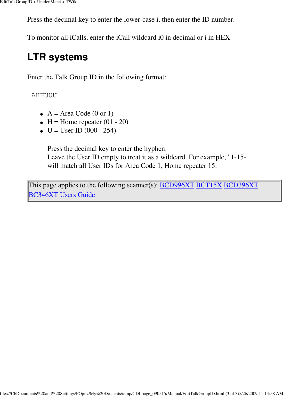 EditTalkGroupID &lt; UnidenMan4 &lt; TWikiPress the decimal key to enter the lower-case i, then enter the ID number. To monitor all iCalls, enter the iCall wildcard i0 in decimal or i in HEX. LTR systems Enter the Talk Group ID in the following format:  AHHUUU ●     A = Area Code (0 or 1) ●     H = Home repeater (01 - 20) ●     U = User ID (000 - 254) Press the decimal key to enter the hyphen.  Leave the User ID empty to treat it as a wildcard. For example, &quot;1-15-&quot; will match all User IDs for Area Code 1, Home repeater 15. This page applies to the following scanner(s): BCD996XT BCT15X BCD396XT BC346XT Users Guide file:///C|/Documents%20and%20Settings/POpitz/My%20Do...ents/temp/CDImage_090515/Manual/EditTalkGroupID.html (3 of 3)5/26/2009 11:14:58 AM