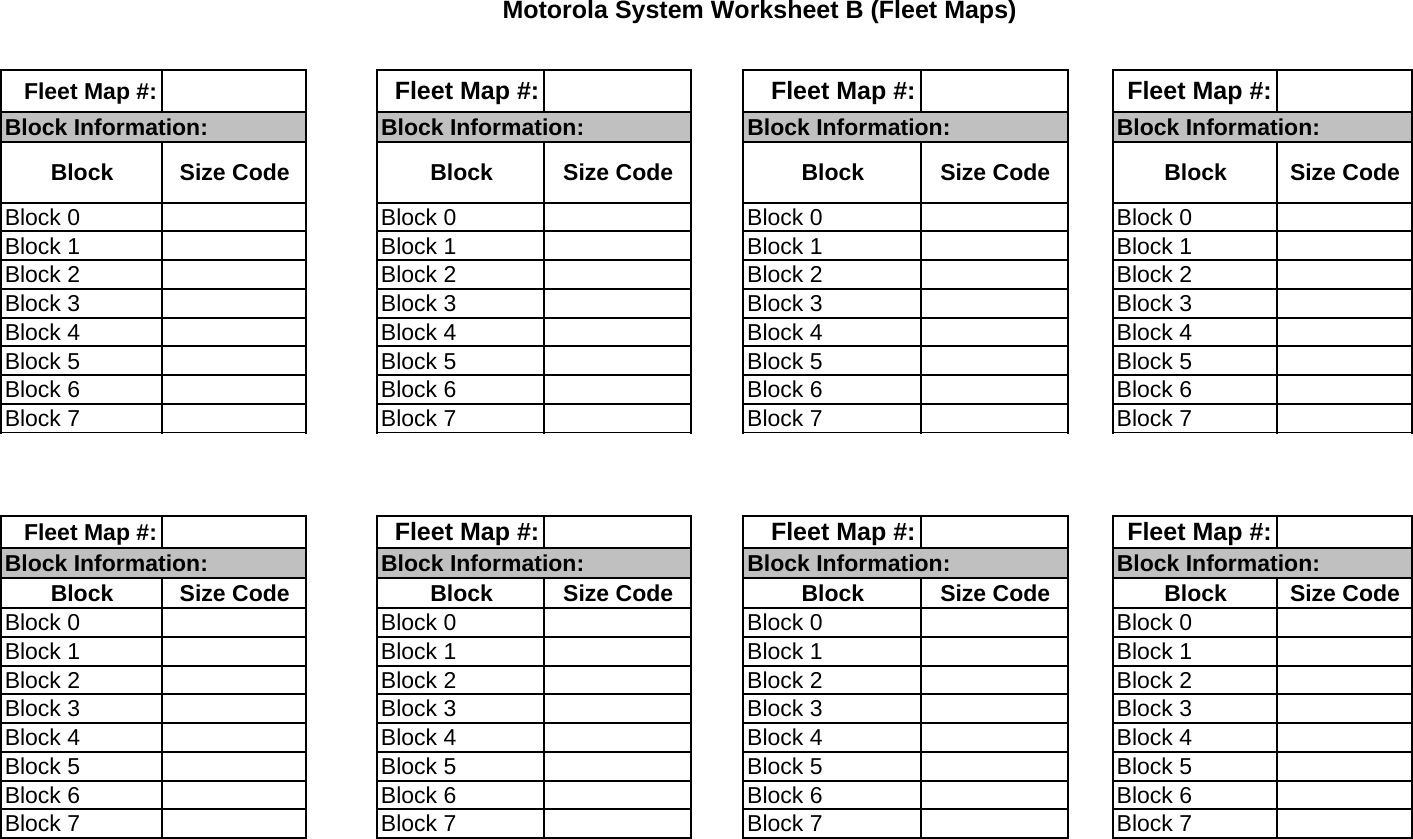 Motorola System Worksheet B (Fleet Maps)Fleet Map #: Fleet Map #: Fleet Map #: Fleet Map #:Block Information: Block Information: Block Information: Block Information:Block Size Code Block Size Code Block Size Code Block Size CodeBlock 0 Block 0 Block 0 Block 0Block 1 Block 1 Block 1 Block 1Block 2 Block 2 Block 2 Block 2Block 3 Block 3 Block 3 Block 3Block 4 Block 4 Block 4 Block 4Block 5 Block 5 Block 5 Block 5Block 6 Block 6 Block 6 Block 6Block 7 Block 7 Block 7 Block 7Fleet Map #: Fleet Map #: Fleet Map #: Fleet Map #:Block Information: Block Information: Block Information: Block Information:Block Size Code Block Size Code Block Size Code Block Size CodeBlock 0 Block 0 Block 0 Block 0Block 1 Block 1 Block 1 Block 1Block 2 Block 2 Block 2 Block 2Block 3 Block 3 Block 3 Block 3Block 4 Block 4 Block 4 Block 4Block 5 Block 5 Block 5 Block 5Block 6 Block 6 Block 6 Block 6Block 7 Block 7 Block 7 Block 7