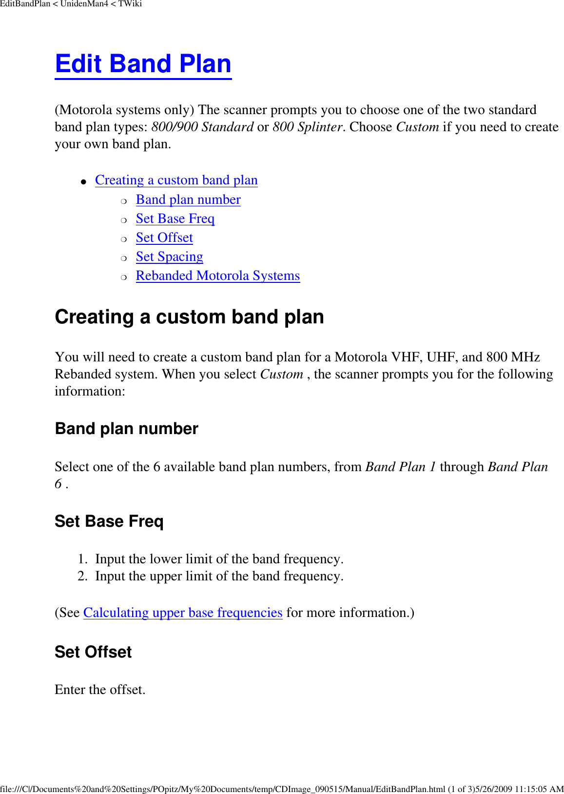 EditBandPlan &lt; UnidenMan4 &lt; TWikiEdit Band Plan (Motorola systems only) The scanner prompts you to choose one of the two standard band plan types: 800/900 Standard or 800 Splinter. Choose Custom if you need to create your own band plan. ●     Creating a custom band plan ❍     Band plan number ❍     Set Base Freq ❍     Set Offset ❍     Set Spacing ❍     Rebanded Motorola Systems Creating a custom band plan You will need to create a custom band plan for a Motorola VHF, UHF, and 800 MHz Rebanded system. When you select Custom , the scanner prompts you for the following information: Band plan number Select one of the 6 available band plan numbers, from Band Plan 1 through Band Plan 6 . Set Base Freq 1.  Input the lower limit of the band frequency. 2.  Input the upper limit of the band frequency. (See Calculating upper base frequencies for more information.) Set Offset Enter the offset. file:///C|/Documents%20and%20Settings/POpitz/My%20Documents/temp/CDImage_090515/Manual/EditBandPlan.html (1 of 3)5/26/2009 11:15:05 AM