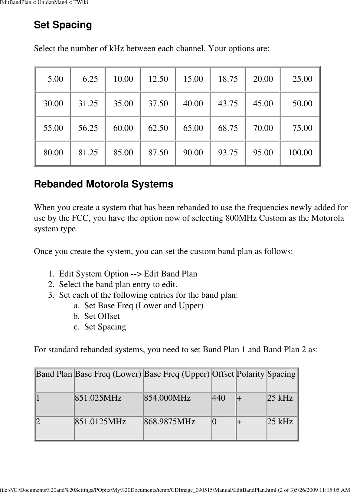 EditBandPlan &lt; UnidenMan4 &lt; TWikiSet Spacing Select the number of kHz between each channel. Your options are: 5.00  6.25  10.00  12.50  15.00  18.75  20.00  25.00 30.00  31.25  35.00  37.50  40.00  43.75  45.00  50.00 55.00  56.25  60.00  62.50  65.00  68.75  70.00  75.00 80.00  81.25  85.00  87.50  90.00  93.75  95.00  100.00 Rebanded Motorola Systems When you create a system that has been rebanded to use the frequencies newly added for use by the FCC, you have the option now of selecting 800MHz Custom as the Motorola system type. Once you create the system, you can set the custom band plan as follows: 1.  Edit System Option --&gt; Edit Band Plan 2.  Select the band plan entry to edit. 3.  Set each of the following entries for the band plan: a.  Set Base Freq (Lower and Upper) b.  Set Offset c.  Set Spacing For standard rebanded systems, you need to set Band Plan 1 and Band Plan 2 as: Band Plan Base Freq (Lower) Base Freq (Upper) Offset Polarity Spacing1 851.025MHz 854.000MHz 440 + 25 kHz2 851.0125MHz 868.9875MHz 0 + 25 kHzfile:///C|/Documents%20and%20Settings/POpitz/My%20Documents/temp/CDImage_090515/Manual/EditBandPlan.html (2 of 3)5/26/2009 11:15:05 AM