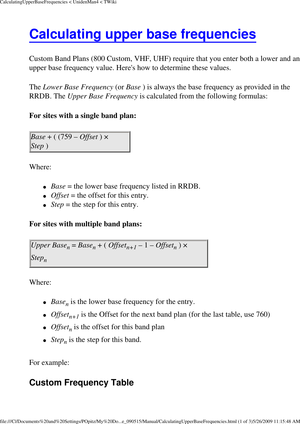 CalculatingUpperBaseFrequencies &lt; UnidenMan4 &lt; TWikiCalculating upper base frequencies Custom Band Plans (800 Custom, VHF, UHF) require that you enter both a lower and an upper base frequency value. Here&apos;s how to determine these values. The Lower Base Frequency (or Base ) is always the base frequency as provided in the RRDB. The Upper Base Frequency is calculated from the following formulas: For sites with a single band plan: Base + ( (759 – Offset ) × Step ) Where: ●     Base = the lower base frequency listed in RRDB. ●     Offset = the offset for this entry. ●     Step = the step for this entry. For sites with multiple band plans: Upper Basen = Basen + ( Offsetn+1 – 1 – Offsetn ) × Stepn Where: ●     Basen is the lower base frequency for the entry. ●     Offsetn+1 is the Offset for the next band plan (for the last table, use 760) ●     Offsetn is the offset for this band plan ●     Stepn is the step for this band. For example: Custom Frequency Table file:///C|/Documents%20and%20Settings/POpitz/My%20Do...e_090515/Manual/CalculatingUpperBaseFrequencies.html (1 of 3)5/26/2009 11:15:48 AM