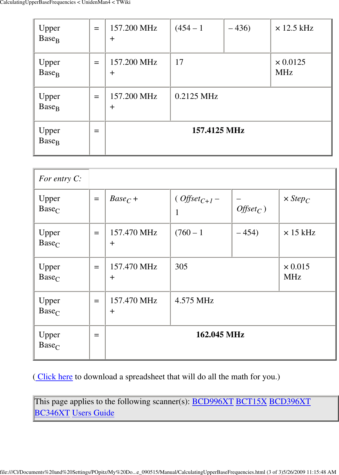 CalculatingUpperBaseFrequencies &lt; UnidenMan4 &lt; TWikiUpper BaseB =  157.200 MHz +  (454 – 1  – 436)  × 12.5 kHz Upper BaseB =  157.200 MHz +  17  × 0.0125 MHz Upper BaseB =  157.200 MHz +  0.2125 MHz Upper BaseB =  157.4125 MHz For entry C: Upper BaseC =  BaseC +  ( OffsetC+1 – 1 – OffsetC )  × StepC Upper BaseC =  157.470 MHz +  (760 – 1  – 454)  × 15 kHz Upper BaseC =  157.470 MHz +  305  × 0.015 MHz Upper BaseC =  157.470 MHz +  4.575 MHz Upper BaseC =  162.045 MHz ( Click here to download a spreadsheet that will do all the math for you.) This page applies to the following scanner(s): BCD996XT BCT15X BCD396XT BC346XT Users Guide file:///C|/Documents%20and%20Settings/POpitz/My%20Do...e_090515/Manual/CalculatingUpperBaseFrequencies.html (3 of 3)5/26/2009 11:15:48 AM