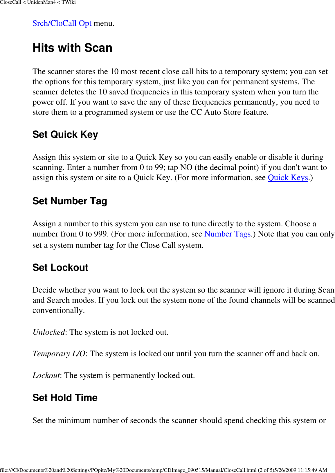 CloseCall &lt; UnidenMan4 &lt; TWikiSrch/CloCall Opt menu. Hits with Scan The scanner stores the 10 most recent close call hits to a temporary system; you can set the options for this temporary system, just like you can for permanent systems. The scanner deletes the 10 saved frequencies in this temporary system when you turn the power off. If you want to save the any of these frequencies permanently, you need to store them to a programmed system or use the CC Auto Store feature. Set Quick Key Assign this system or site to a Quick Key so you can easily enable or disable it during scanning. Enter a number from 0 to 99; tap NO (the decimal point) if you don&apos;t want to assign this system or site to a Quick Key. (For more information, see Quick Keys.) Set Number Tag Assign a number to this system you can use to tune directly to the system. Choose a number from 0 to 999. (For more information, see Number Tags.) Note that you can only set a system number tag for the Close Call system. Set Lockout Decide whether you want to lock out the system so the scanner will ignore it during Scan and Search modes. If you lock out the system none of the found channels will be scanned conventionally. Unlocked: The system is not locked out. Temporary L/O: The system is locked out until you turn the scanner off and back on. Lockout: The system is permanently locked out. Set Hold Time Set the minimum number of seconds the scanner should spend checking this system or file:///C|/Documents%20and%20Settings/POpitz/My%20Documents/temp/CDImage_090515/Manual/CloseCall.html (2 of 5)5/26/2009 11:15:49 AM