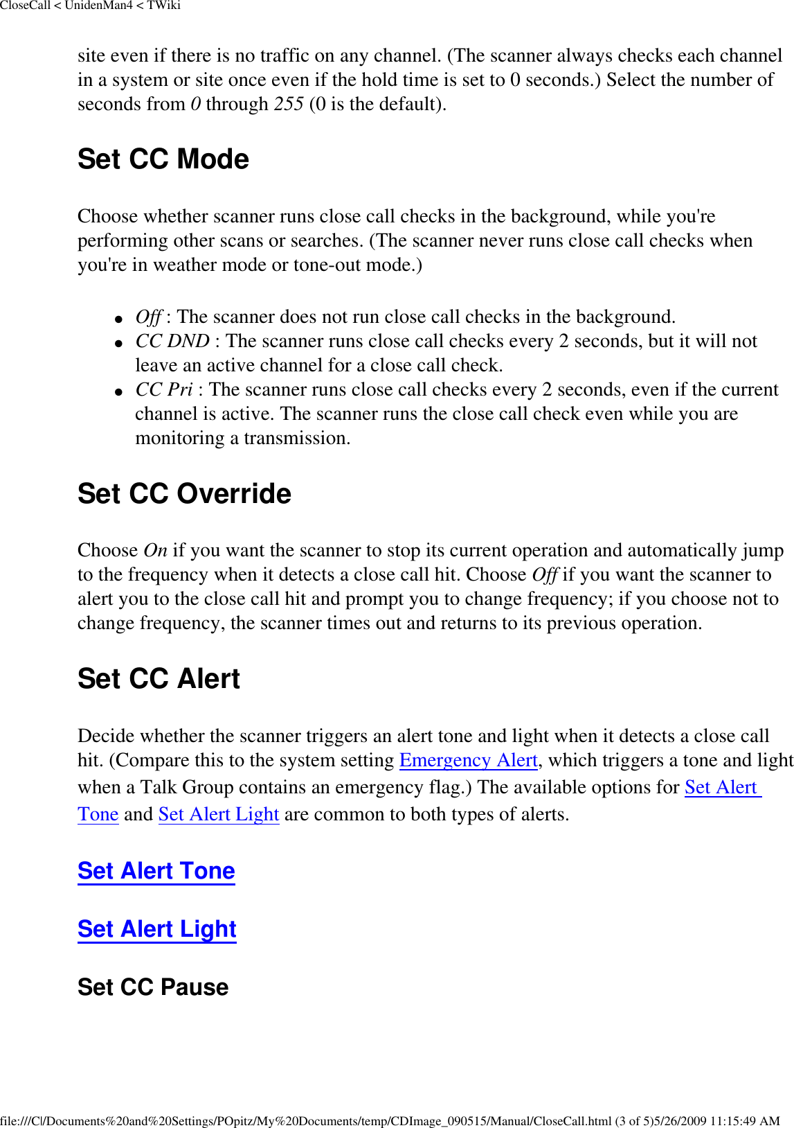 CloseCall &lt; UnidenMan4 &lt; TWikisite even if there is no traffic on any channel. (The scanner always checks each channel in a system or site once even if the hold time is set to 0 seconds.) Select the number of seconds from 0 through 255 (0 is the default). Set CC Mode Choose whether scanner runs close call checks in the background, while you&apos;re performing other scans or searches. (The scanner never runs close call checks when you&apos;re in weather mode or tone-out mode.) ●     Off : The scanner does not run close call checks in the background. ●     CC DND : The scanner runs close call checks every 2 seconds, but it will not leave an active channel for a close call check. ●     CC Pri : The scanner runs close call checks every 2 seconds, even if the current channel is active. The scanner runs the close call check even while you are monitoring a transmission. Set CC Override Choose On if you want the scanner to stop its current operation and automatically jump to the frequency when it detects a close call hit. Choose Off if you want the scanner to alert you to the close call hit and prompt you to change frequency; if you choose not to change frequency, the scanner times out and returns to its previous operation. Set CC Alert Decide whether the scanner triggers an alert tone and light when it detects a close call hit. (Compare this to the system setting Emergency Alert, which triggers a tone and light when a Talk Group contains an emergency flag.) The available options for Set Alert Tone and Set Alert Light are common to both types of alerts. Set Alert Tone Set Alert Light Set CC Pause file:///C|/Documents%20and%20Settings/POpitz/My%20Documents/temp/CDImage_090515/Manual/CloseCall.html (3 of 5)5/26/2009 11:15:49 AM