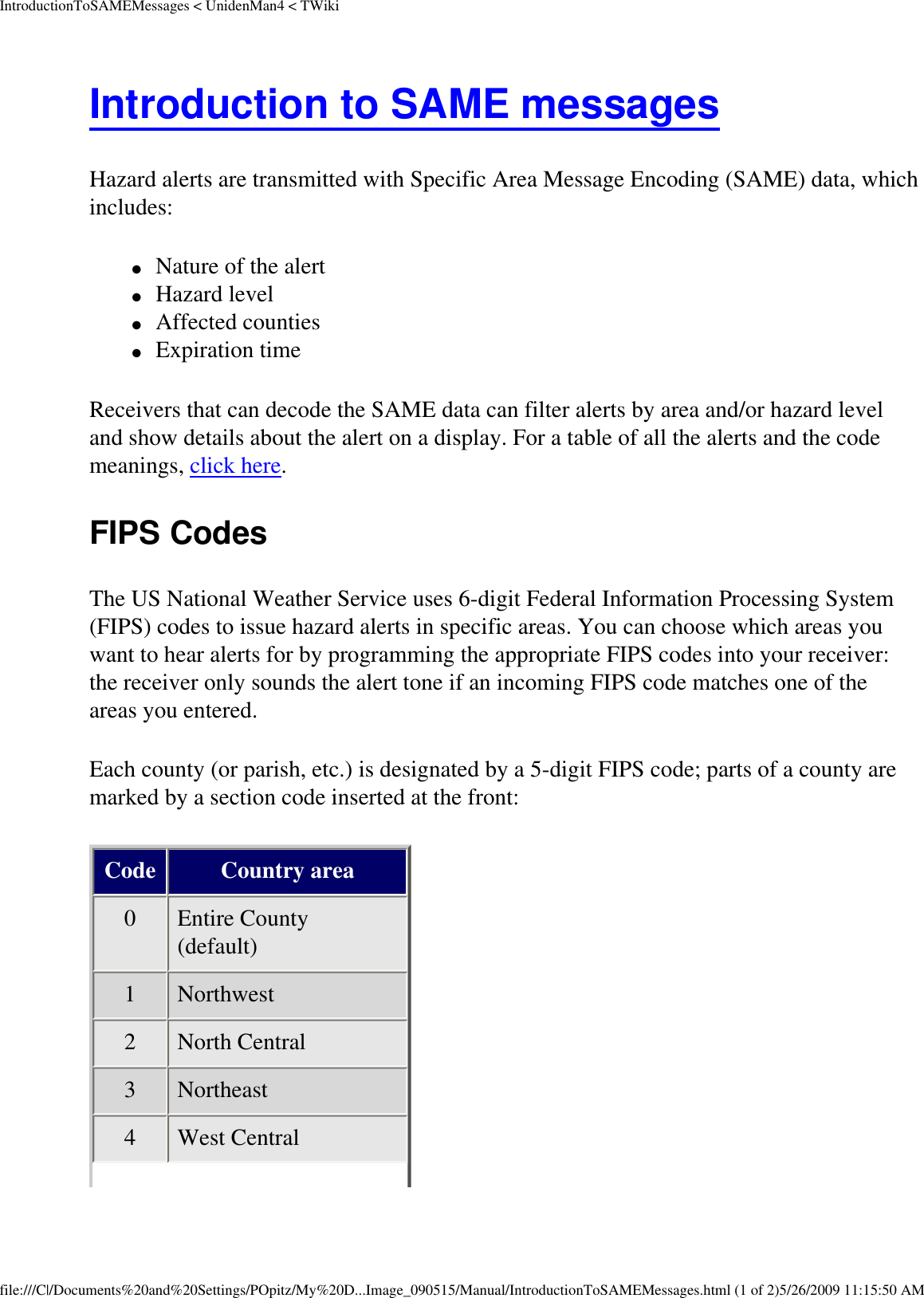 IntroductionToSAMEMessages &lt; UnidenMan4 &lt; TWikiIntroduction to SAME messages Hazard alerts are transmitted with Specific Area Message Encoding (SAME) data, which includes: ●     Nature of the alert ●     Hazard level ●     Affected counties ●     Expiration time Receivers that can decode the SAME data can filter alerts by area and/or hazard level and show details about the alert on a display. For a table of all the alerts and the code meanings, click here. FIPS Codes The US National Weather Service uses 6-digit Federal Information Processing System (FIPS) codes to issue hazard alerts in specific areas. You can choose which areas you want to hear alerts for by programming the appropriate FIPS codes into your receiver: the receiver only sounds the alert tone if an incoming FIPS code matches one of the areas you entered. Each county (or parish, etc.) is designated by a 5-digit FIPS code; parts of a county are marked by a section code inserted at the front: Code Country area 0  Entire County (default) 1  Northwest 2  North Central 3  Northeast 4  West Central file:///C|/Documents%20and%20Settings/POpitz/My%20D...Image_090515/Manual/IntroductionToSAMEMessages.html (1 of 2)5/26/2009 11:15:50 AM