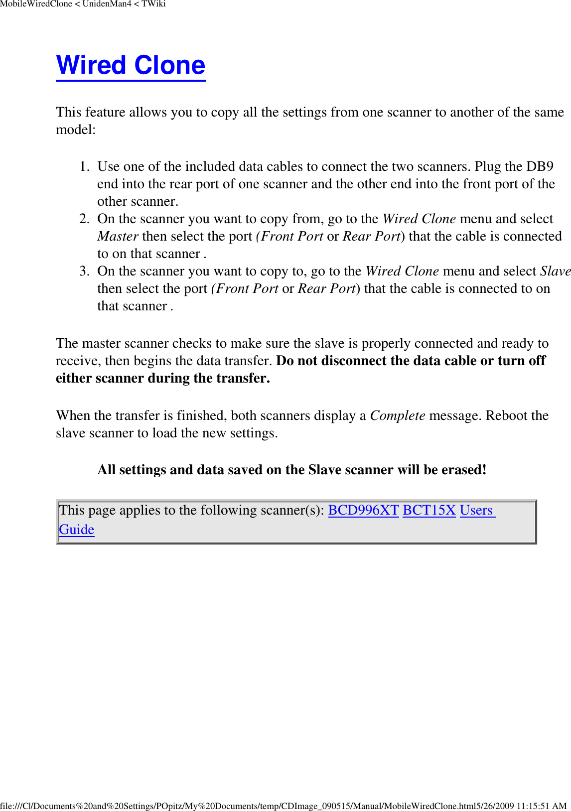 MobileWiredClone &lt; UnidenMan4 &lt; TWikiWired Clone This feature allows you to copy all the settings from one scanner to another of the same model: 1.  Use one of the included data cables to connect the two scanners. Plug the DB9 end into the rear port of one scanner and the other end into the front port of the other scanner. 2.  On the scanner you want to copy from, go to the Wired Clone menu and select Master then select the port (Front Port or Rear Port) that the cable is connected to on that scanner . 3.  On the scanner you want to copy to, go to the Wired Clone menu and select Slave then select the port (Front Port or Rear Port) that the cable is connected to on that scanner . The master scanner checks to make sure the slave is properly connected and ready to receive, then begins the data transfer. Do not disconnect the data cable or turn off either scanner during the transfer. When the transfer is finished, both scanners display a Complete message. Reboot the slave scanner to load the new settings. All settings and data saved on the Slave scanner will be erased! This page applies to the following scanner(s): BCD996XT BCT15X Users Guide  file:///C|/Documents%20and%20Settings/POpitz/My%20Documents/temp/CDImage_090515/Manual/MobileWiredClone.html5/26/2009 11:15:51 AM