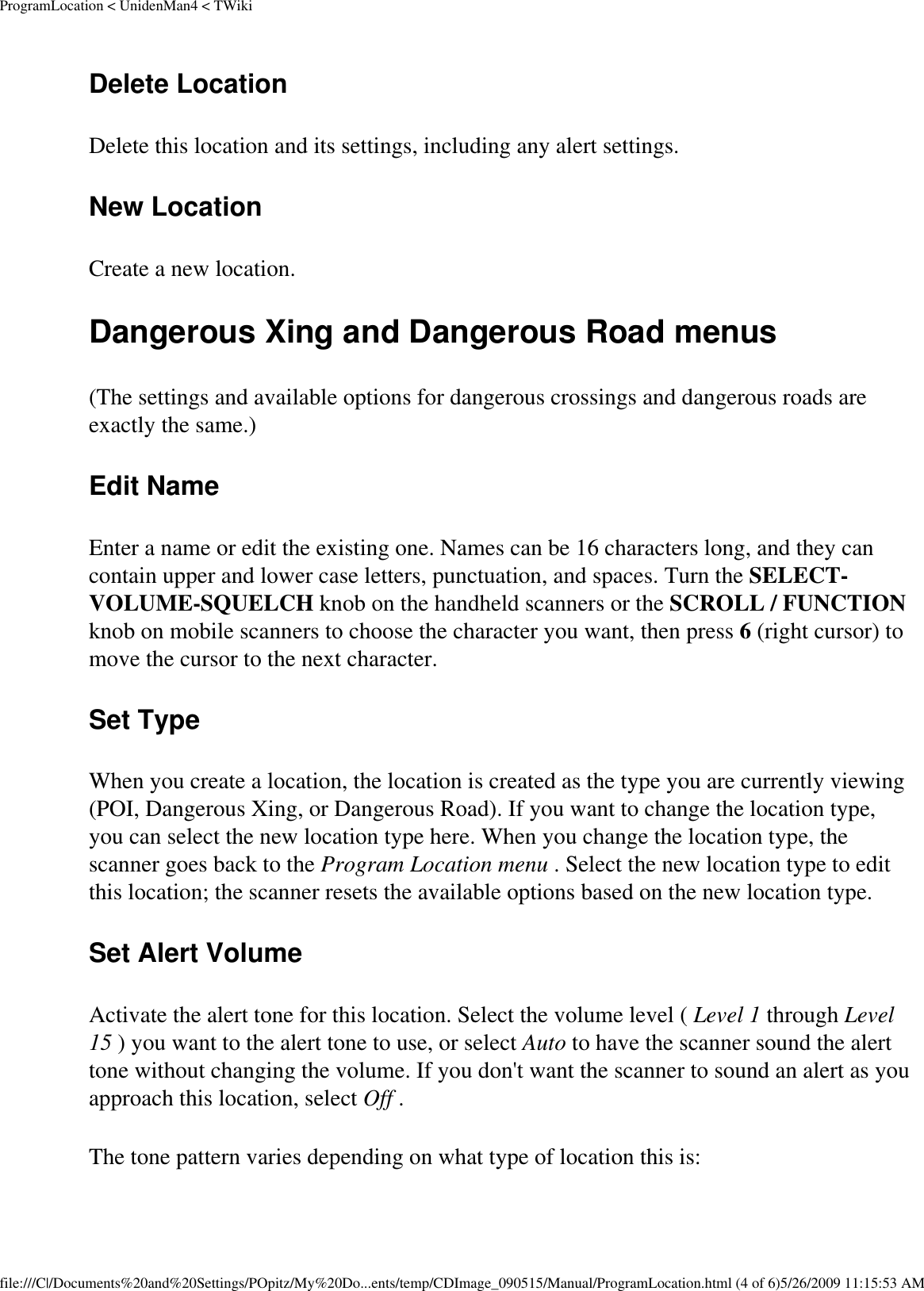 ProgramLocation &lt; UnidenMan4 &lt; TWikiDelete Location Delete this location and its settings, including any alert settings. New Location Create a new location. Dangerous Xing and Dangerous Road menus (The settings and available options for dangerous crossings and dangerous roads are exactly the same.) Edit Name Enter a name or edit the existing one. Names can be 16 characters long, and they can contain upper and lower case letters, punctuation, and spaces. Turn the SELECT-VOLUME-SQUELCH knob on the handheld scanners or the SCROLL / FUNCTION knob on mobile scanners to choose the character you want, then press 6 (right cursor) to move the cursor to the next character. Set Type When you create a location, the location is created as the type you are currently viewing (POI, Dangerous Xing, or Dangerous Road). If you want to change the location type, you can select the new location type here. When you change the location type, the scanner goes back to the Program Location menu . Select the new location type to edit this location; the scanner resets the available options based on the new location type. Set Alert Volume Activate the alert tone for this location. Select the volume level ( Level 1 through Level 15 ) you want to the alert tone to use, or select Auto to have the scanner sound the alert tone without changing the volume. If you don&apos;t want the scanner to sound an alert as you approach this location, select Off . The tone pattern varies depending on what type of location this is: file:///C|/Documents%20and%20Settings/POpitz/My%20Do...ents/temp/CDImage_090515/Manual/ProgramLocation.html (4 of 6)5/26/2009 11:15:53 AM