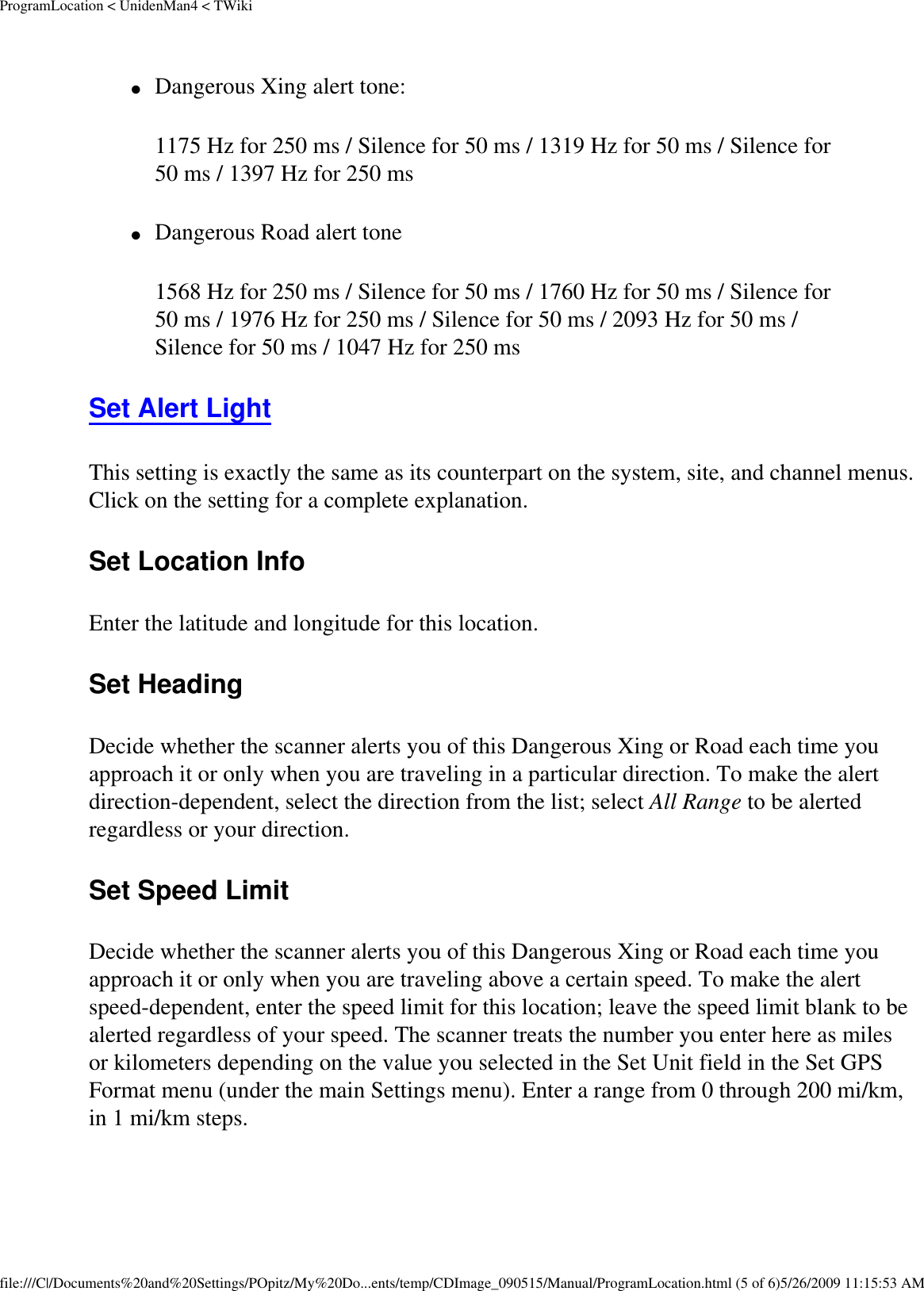 ProgramLocation &lt; UnidenMan4 &lt; TWiki●     Dangerous Xing alert tone: 1175 Hz for 250 ms / Silence for 50 ms / 1319 Hz for 50 ms / Silence for 50 ms / 1397 Hz for 250 ms ●     Dangerous Road alert tone 1568 Hz for 250 ms / Silence for 50 ms / 1760 Hz for 50 ms / Silence for 50 ms / 1976 Hz for 250 ms / Silence for 50 ms / 2093 Hz for 50 ms / Silence for 50 ms / 1047 Hz for 250 ms Set Alert Light This setting is exactly the same as its counterpart on the system, site, and channel menus. Click on the setting for a complete explanation. Set Location Info Enter the latitude and longitude for this location. Set Heading Decide whether the scanner alerts you of this Dangerous Xing or Road each time you approach it or only when you are traveling in a particular direction. To make the alert direction-dependent, select the direction from the list; select All Range to be alerted regardless or your direction. Set Speed Limit Decide whether the scanner alerts you of this Dangerous Xing or Road each time you approach it or only when you are traveling above a certain speed. To make the alert speed-dependent, enter the speed limit for this location; leave the speed limit blank to be alerted regardless of your speed. The scanner treats the number you enter here as miles or kilometers depending on the value you selected in the Set Unit field in the Set GPS Format menu (under the main Settings menu). Enter a range from 0 through 200 mi/km, in 1 mi/km steps. file:///C|/Documents%20and%20Settings/POpitz/My%20Do...ents/temp/CDImage_090515/Manual/ProgramLocation.html (5 of 6)5/26/2009 11:15:53 AM